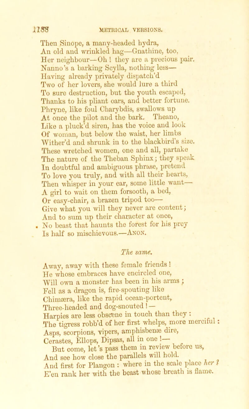 Then Sinope, a many-headed hydra, An old and wrinkled hag—Gnathine, too, Her neighbour—Oh ! they are a precious pair. Nanno’s a barking Scylla, nothing less— Having already privately dispatch’d Two of her lovers, she would lure a third To sure destruction, but the youth escaped, Thanks to his pliant oars, and better fortune. Phryne, like foul Charybdis, swallows up At once the pilot and the bark. Theano, Like a pluck’d siren, lias the voice and look Of woman, but below the waist, her limbs Wither’d and shrunk in to the blackbird’s size. These wretched women, one and all, partake The nature of the Theban Sphinx; they speak In doubtful and ambiguous phrase, pretend To love you truly, and with all their hearts, Then whisper in your ear, some little want A girl to wait on them forsooth, a bed, Or easy-chair, a brazen tripod too— Give what you will they never are content; And to sum up their character at once, . No beast that haunts the forest for his prey Is half so mischievous.—Anon. The same. Away, away with these female friends ! He whose embraces have encircled one, Will own a monster has been in his arms ; Fell as a dragon is, fire-spouting like Chimrera, like the rapid ocean-portent, Three-headed and dog-snouted !— Harpies are less obscene in touch than they : The tigress robb’d of her first whelps, moie meiciful . Asps, scorpions, vipers, amphisbentc dire, Cerastes, Ellops, Dipsas, all in one ! But come, let’s pass them in review before us, And see how close the parallels will hold. And first for Plangon : where in the scale place her ? E’en rank her with the beast whose breath is flame.