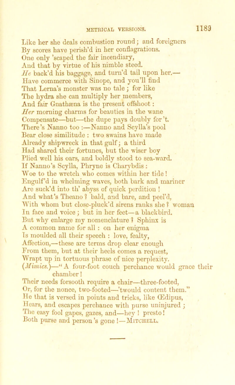 Like her she deals combustion round; aud foreigners By scores have perish’d in her conflagrations. One only ’scaped the fair incendiary, And that by virtue of his nimble steed. He back’d his baggage, aud turn’d tail upon her.— Have commerce with Sinope, and you’ll find That Lerna’s monster was no tale; for like The hydra she can multiply her members, And fair Gnathsena is the present offshoot: Her morning charms for beauties in the wane Compensate—but—the dupe pays doubly for’t There’s Nanno too :—Nauuo and Scylla’s pool Bear close similitude : two swains have made Already shipwreck in that gulf; a third Had shared their fortunes, but the wiser boy Plied well his oars, and boldly stood to sea-ward. If Nanno’s Scylla, Phryne is Charybdis : Woe to the wretch who comes within her tide ! Engulf’d in whelming waves, both bark and mariner Are suck’d into th’ abyss of quick perdition ! And what’s Theano ? bald, and bare, and peel’d, With whom but close-pluck'd sirens ranks she ? woman In face and voice ; but in her feet—a blackbird. But why enlarge my nomenclature 1 Sphinx is A common name for all : on her enigma Ts moulded all their speech : love, fealty, Affection,—these are terms drop clear enough From them, but at their heels comes a request, Wrapt up in tortuous phrase of nice perplexity. (Mimics.)—“ A four-foot couch perchance wrould grace their chamber! Their needs forsooth require a chair—three-footed, Or, for the nonce, two-footed—’twould content them.” He that is versed in points aud tricks, like CEdipus, Hears, and escapes perchance with purse uninjured ; The easy fool gapes, gazes, and—hey ! presto! Both purse and person’s gone !—Mitchell.