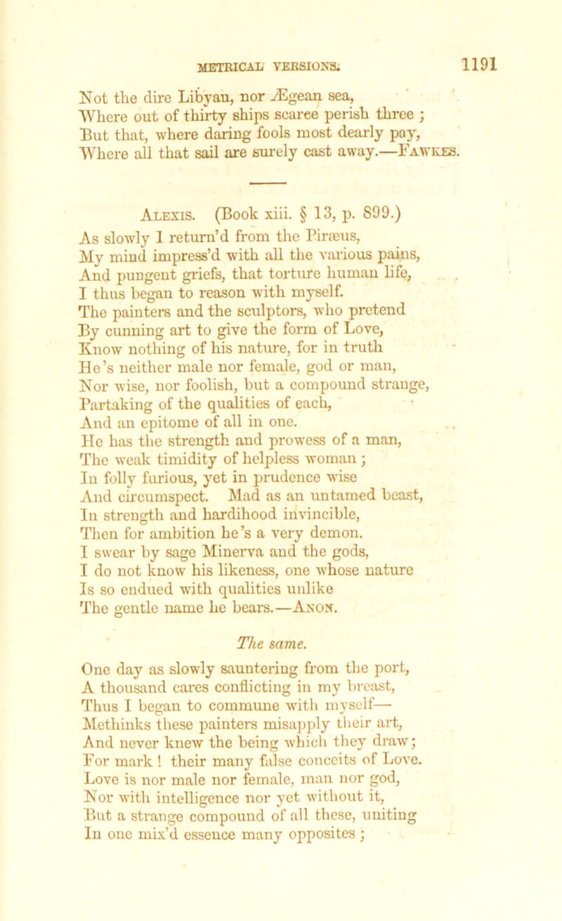 Not the dire Libyan, nor yEgean sea, Where out of thirty ships searee perish three ; But that, where daring fools most dearly pay, Where all that sail are surely cast away.—Fawkes. Alexis. (Book xiii. § 13, p. 899.) As slowly 1 return’d from the Piraeus, My mind impress’d with all the various pains, And pungent griefs, that torture human life, I thus began to reason with myself. The painters and the sculptors, who pretend By cunning art to give the form of Love, Know nothing of his nature, for in truth He’s neither male nor female, god or man, Nor wise, nor foolish, but a compound strange, Partaking of the qualities of each, And an epitome of all in one. Pie has the strength and prowess of a man, The weak timidity of helpless woman ; In folly furious, yet in prudence wise And circumspect. Mad as an untamed beast, In strength and hardihood invincible, Then for ambition he’s a very demon. I swear by sage Minerva aud the gods, I do not know his likeness, one whose nature Is so endued with qualities unlike The gentle name he bears.—Anon. The same. One day as slowly sauntering from the port, A thousand cares conflicting in my breast, Thus I began to commune witli myself— Methinks these painters misapply their art, And never knew the being which they draw; For mark ! their many false conceits of Love. Love is nor male nor female, man nor god, Nor with intelligence nor yet without it, But a strange compound of all these, uniting In one mix’d essence many opposites;