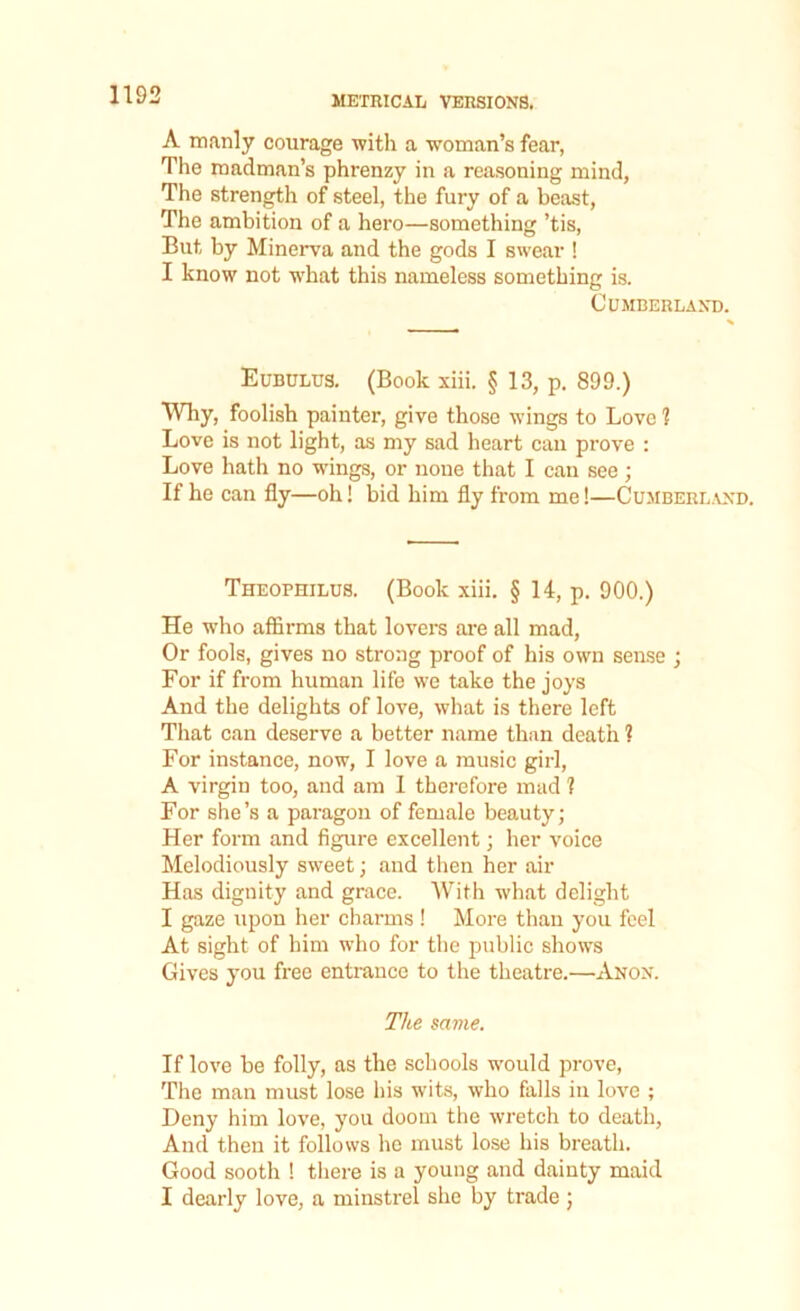 A manly courage with a woman’s fear, The madman’s phrenzy in a reasoning mind, The strength of steel, the fury of a beast, The ambition of a hero—something ’tis, But by Minerva and the gods I swear ! I know not what this nameless something is. Cumberland. Eubulus. (Book xiii. § 13, p. 899.) Why, foolish painter, give those wings to Love 1 Love is not light, as my sad heart can prove : Love hath no wings, or none that I can see; If he can fly—oh! bid him fly from me!—Cumberland. Theophilus. (Book xiii. § 14, p. 900.) He who affirms that lovers are all mad, Or fools, gives no strong proof of his own sense ; For if from human life we take the joys And the delights of love, what is there left That can deserve a better name than death ? For instance, now, I love a music girl, A virgin too, and am 1 therefore mad ] For she’s a paragon of female beauty; Her form and figure excellent; her voice Melodiously sweet; and then her air Has dignity and grace. With what delight I gaze upon her charms ! More than you feel At sight of him who for the public shows Gives you free entrance to the theatre.—Anon. The same. If love be folly, as the schools would prove, The man must lose his wits, who falls in love ; Deny him love, you doom the wretch to death, And then it follows lie must lose his breath. Good sooth ! there is a young and dainty maid I dearly love, a minstrel she by trade ;