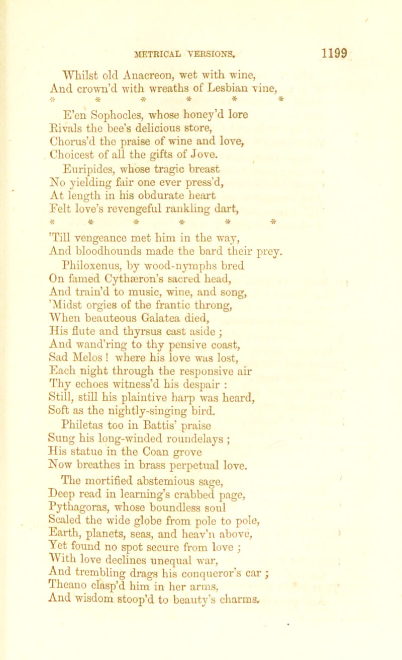 Whilst old Anacreon, wet with wine, And crown’d with wreaths of Lesbian vine, ****** E’en Sophocles, whose honey’d lore Rivals the bee’s delicious store, Chorus’d the praise of wine and love, Choicest of all the gifts of Jove. Euripides, whose tragic breast No yielding fair one ever press’d, At length in his obdurate heart Eelt love’s revengeful rankling dart, ■**■*■*■** ’Till vengeance met him in the way, And bloodhounds made the bard their prey. Philoxenus, by wood-nymphs bred On famed Cythteron’s sacred head, And train’d to music, wine, and song, ’Midst orgies of the frantic throng, When beauteous Galatea died, His flute and thyrsus cast aside ; And wand’ring to thy pensive coast, Sad Melos ! where his love was lost, Each night through the responsive air Thy echoes witness’d his despair : Still, still his plaintive harp was heard. Soft as the nightly-singing bird. Philetas too in Battis’ praise Sung his long-winded roundelays ; His statue in the Coan grove Now breathes in brass perpetual love. The mortified abstemious sage, Deep read in learning’s crabbed page, Pythagoras, whose boundless soul Scaled the wide globe from pole to pole, Earth, planets, seas, and heav’n above, Yet found no spot secure from love ; With love declines unequal war, And trembling drags his conqueror’s car ; Thcano clasp’d him in her arms, And wisdom stoop’d to beauty’s charms.