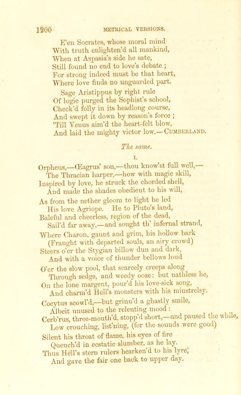 E’en Socrates, whose moral mind With truth enlighten’d all mankind, When at Aspasia’s side he sate, Still found no end to love’s debate ; For strong indeed must be that heart, Where love finds no unguarded part. Sage Aristippus by right rule Of logic purged the Sophist’s school, Check’d folly in its headlong course, And swept it down by reason’s force ; ’Till Venus aim’d the heart-felt blow, And laid the mighty victor low.— Cumberland. The same. i. Orpheus(Eagrus’ son,—thou know’st full well,— The Thracian harper,—how with magic skill, Inspired by love, he struck the chorded shell, And made the shades obedient to his will, As from the nether gloom to light he led His love Agriope. He to Pluto’s land, Baleful and cheerless, region of the dead, Sail’d far away,—and sought th’ infernal strand, Where Charon, gaunt and grim, his hollow bark (Fraught with departed souls, an airy crowd) Steers o’er the Stygian billow duu and dark, And with a voice of thunder bellows loud O’er the slow pool, that scarcely creeps along Through sedge, and weedy ooze: but natldess he, On the lone margent, pour’d his love-sick song, And charm’d Hell’s monsters with his minstrelsy. Cocytus scowl’d,—but grinn d a ghastly smile, Albeit unused to the relenting mood : Cerb’rus, three-mouth’d, stopp’d short,—and paused the while, Low crouching, list'ning, (for the sounds weic good) Silent his throat of flame, his eyes of fire Quench’d in ecstatic slumber, as he lay. Thus Hell’s stern rulers hearken’d to his lyre; And gave the fair one back to upper day.