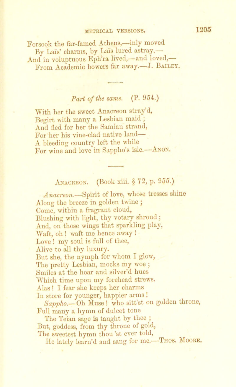 Forsook the far-famed Athensinly moved By Lais’ charms, by Lais lured astray.— And in voluptuous Eph’ra lived,—and loved,— From Academic bowers far away.—J. Bailey. Part of the same. (P. 954.) With her the sweet Anacreon stray’d, Begirt with many a Lesbian maid ; And fled for her the Samian strand, For her his vine-clad native land— A bleeding country left the while For wine and love in Sappho’s isle.—Anon. Anacreon. (Book xiii. § 72, p. 955.) Anacreon.—Spirit of love, whose tresses shine Along the breeze in golden twine ; Come, within a fragrant cloud, Blushing with light, thy votary shroud; And, on those wings that sparkling play, Waft, oh ! waft me hence away ! Love ! my soul is full of thee, Alive to all thy luxury. But she, the nymph for whom I glow, The pretty Lesbian, mocks my woe ; Smiles at the hoar and silver’d hues Which time upon my forehead strews. Alas ! I fear she keeps her charms In store for younger, happier arms ! Sappho.— Oh Muse ! who sitt’st on golden throne, Full many a hymn of dulcet tone The Teian sage is taught by thee ; But, goddess, from thy throne of gold, The sweetest hymn thou ’st ever told, He lately learn’d and sang for me.—Tnos. Moore.