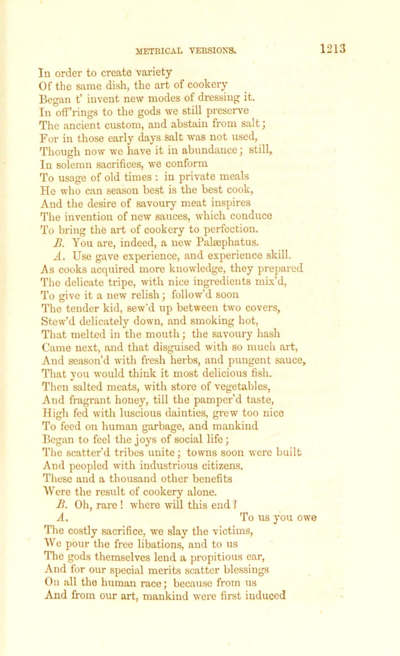 In order to create variety Of the same dish, the art of cookery Began t’ invent new modes of dressing it. In off’rings to the gods we still preserve The ancient custom, and abstain from salt; For in those early days salt was not used, Though now we have it in abundance; still. In solemn sacrifices, we conform To usage of old times : in private meals He who can season best is the best cook, And the desire of savoury meat inspires The invention of new sauces, which conduce To bring the art of cookery to perfection. B. You are, indeed, a new Palsephatus. A. Use gave experience, and experience skill. As cooks acquired more knowledge, they prepared The delicate tripe, with nice ingredients mix’d, To give it a new relish; follow’d soon The tender kid, sew’d up between two covers, Stew’d delicately down, and smoking hot, That melted in the mouth; the savoury hash Came next, and that disguised with so much art, And season’d with fresh herbs, and pungent sauce. That you would think it most delicious fish. Then salted meats, with store of vegetables, And fragrant honey, till the pamper’d taste, High fed with luscious dainties, grew too nice To feed on human garbage, and mankind Began to feel the joys of social life; The scatter’d tribes unite; towns soon were built And peopled with industrious citizens. These and a thousand other benefits Were the result of cookery alone. B. Oh, rare ! where will this end 1 A. To us you owe The costly sacrifice, we slay the victims, We pour the free libations, and to us The gods themselves lend a propitious ear, And for our special merits scatter blessings On all the human race; because from us And from our art, mankind were first induced