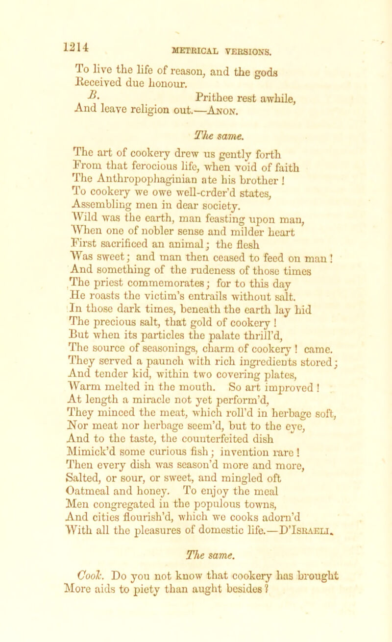 To live the life of reason, and the gods Received due honour. Prithee rest awhile, And leave religion out.—Anon. The same. The art of cookery drew us gently forth Prom that ferocious life, when void of faith The Anthropophaginian ate his brother ! To cookery we owe well-crder’d states, Assembling men in dear society. Wild was the earth, man feasting upon man, When one of nobler sense and milder heart First sacrificed an animal; the flesh Was sweet; and man then ceased to feed on man ! And something of the rudeness of those times The priest commemorates; for to this day He roasts the victim’s entrails without salt. In those dark times, beneath the earth lay hid The precious salt, that gold of cookery ! But when its particles the palate thrill’d, The source of seasonings, charm of cookery ! came. They served a paunch with rich ingredients stored; And tender kid, within two covering plates, Warm melted in the mouth. So art improved ! At length a miracle not yet perform’d, They minced the meat, which roll’d in herbage soft, Nor meat nor herbage seem’d, but to the eye, And to the taste, the counterfeited dish Mimick’d some curious fish; invention rare ! Then every dish was season’d more and more, Salted, or sour, or sweet, and mingled oft Oatmeal and honey. To enjoy the meal Men congregated in the populous towns, And cities flourish’d, which we cooks adorn’d With all the pleasures of domestic life.—D’Israeli. The same. Cool\ Do you not know that cookery has brought More aids to piety than aught besides ?