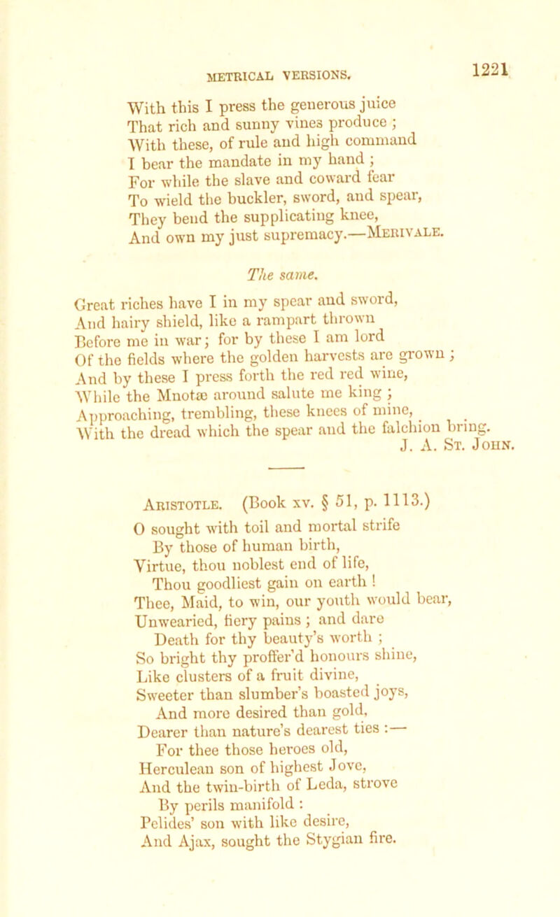 With this I press the generous juice That rich and sunny vines produce ; With these, of rule and high command I bear the mandate in my hand ; For while the slave and coward fear To wield the buckler, sword, and spear, They bend the supplicating knee, And own my just supremacy.—Merivale. The same. Great riches have I in my spear and sword, And hairy shield, like a rampart thrown Before me in war; for by these I am lord Of the fields where the golden harvests are grown ; And by these I press forth the red red wine, While the Mnotae around salute me king ; Approaching, trembling, these knees of mine, With the dread which the spear and the falchion bring. J. A. St. John. Aristotle. (Book xv. § 51, p. 1113.) 0 sought with toil and mortal strife By those of human birth, Virtue, thou noblest end of life, Thou goodliest gain on earth ! Thee, Maid, to win, our youth would bear, Unwearied, fiery pains ; and dare Death for thy beauty’s worth ; So bright thy proffer’d honours shine, Like clusters of a fruit divine, Sweeter than slumber’s boasted joys, And more desired than gold, Dearer than nature’s dearest ties : For thee those heroes old, Herculean son of highest Jove, And the twin-birth of Leda, strove By perils manifold : Pelides’ son with like desire, And Ajax, sought the Stygian fire.