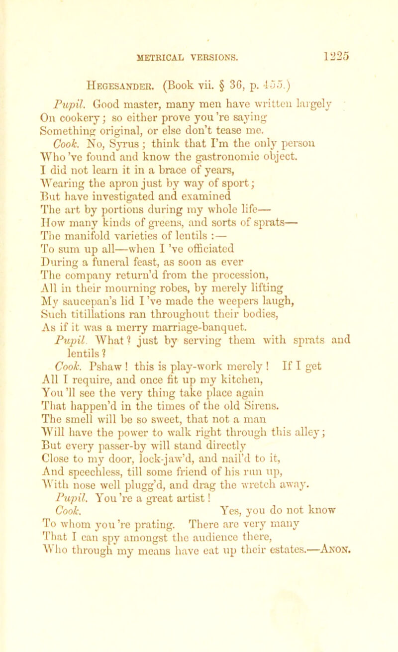 Hegesander. (Book vii. § 3G, p. 455.) Pupil. Good master, many men have written largely On cookery; so either prove you ’re saying Something original, or else don’t tease me. Cook. No, Syr us ; think that I’m the only person Who’ve found and know the gastronomic object. I did not learn it in a brace of years, Wearing the apron just by way of sport; But have investigated and examined The art by portions during my whole life— How many kinds of greens, and sorts of sprats— The manifold varieties of lentils :— To sum up all—wheu I’ve officiated During a funeral feast, as soon as ever The company return’d from the procession, All in their mourning robes, by merely lifting My saucepan’s lid I’ve made the weepers laugh, Such t.itillations ran throughout their bodies, As if it was a merry marriage-banquet. Pupil What 1 just by serving them with sprats and lentils 1 Cook. Pshaw ! this is play-work merely ! If I get All I require, and once fit up my kitchen, You’ll see the very thing take place again That happen’d in the times of the old Sirens. The smell will be so sweet, that not a man Will have the power to walk right through this alley ; But every passer-by will stand directly Close to my door, lock-jaw’d, and nail’d to it, And speechless, till some friend of his run up, With nose well plugg’d, and drag the wretch away. Pupil, You ’re a great artist! Cook. Yes, you do not know To whom you’re prating. There are very many That I can spy amongst the audience there, W lio through my means have eat up their estates.—Anon.