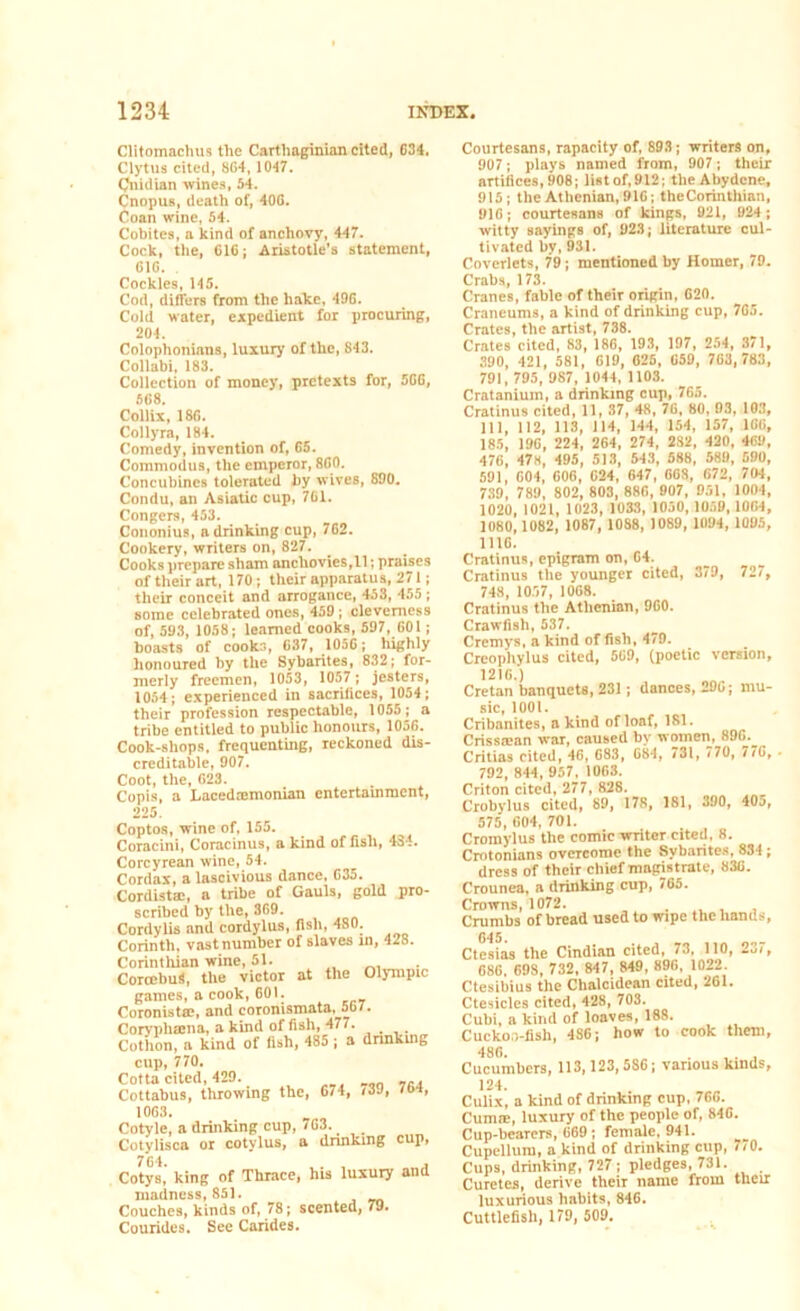 Clitomachus the Carthaginian cited, G34, Clytus cited, 8G4, 1047. Cnidian wines, 54. Cnopus, death of, 40G. Coan wine, 54. Cobites, a kind of anchovy, 447. Cock, the, 61G; Aristotle’s statement, GIG. Cockles, 145. Cod, differs from the hake, 496. Cold water, expedient for procuring, 204. Colophonians, luxury of the, 843. Collabi, 183. Collection of money, pretexts for, 5GG, 568. Collix, 186. Collyra, 184. Comedy, invention of, 65. Commodus, the emperor, 860. Concubines tolerated by wives, 890. Condu, an Asiatic cup, 7G1. Congers, 453. Cononius, a drinking cup, 762. Cookery, writers on, 827. Cooks prepare sham anchovies,11; praises of their art, 170; their apparatus, 271; their conceit and arrogance, 453, 455 ; some celebrated ones, 459 ; cleverness of, 593, 1058; learned cooks, 597, 601 ; boasts of cooks, G37, 1056; highly honoured by the Sybarites, 832; for- merly freemen, 1053, 1057 ; jesters, 1054; experienced in sacrifices, 1054; their profession respectable, 1055; a tribe entitled to public honours, 1056. Cook-shops, frequenting, reckoned dis- creditable, 907. Coot, the, 623. Copis, a Lacedaemonian entertainment, 225. Coptos, wine of, 155. Coracini, Coracinus, a kind of fish, 434. Corcyrean wine, 54. Cordax, a lascivious dance, 635. Cordistac, a tribe of Gauls, gold pro- scribed by the, 369. Cordylis and cordylus, fish, 480. Corinth, vast number of slaves in, 428. Corinthian wine, 51. CorccbuS, the victor at the Olympic games, a cook, 601. Coronista?, and coronismata, 567. Coryphaina, a kind of fish, 477. Cothon, a kind of fish, 485 ; a drinking cup, 770. Cotta cited, 429. Cottabus, throwing the, 674, /3J, /*>•», 1063. Cotyle, a drinking cup, 763. Cotylisca or cotvlus, a drinking cup, Cotys, king of Tlirace, his luxury and madness, 851. Couches, kinds of, 78; scented, 79. Courides. See Carides. Courtesans, rapacity of, 893; writers on, 907; plays named from, 907; their artifices, 908; list of, 912; the Abydene, 915; the Athenian, 91G; the Corinthian, 916; courtesans of kings, 921, 924 ; witty sayings of, 923; literature cul- tivated by, 931. Coverlets, 79; mentioned by Homer, 79. Crabs, 173. Cranes, fable of their origin, 620. Craneums, a kind of drinking cup, 765. Crates, the artist, 738. Crates cited, 83, 186, 193, 197, 254, 371, 390, 421, 581, 619, 025, 659, 703,783, 791,795, 987, 1044, 1103. Cratanium, a drinking cup, 765. Cratinus cited, 11, 37, 48, 76, 80, 03, 103, 111, 112, 113, 114, 144, 154, 157, 166, 185, 196, 224, 264, 274, 282, 420, 469, 476, 47s, 495, 513, 543, 588, 589, 590, 591, 604, 606 , 024, 647 , 068, 672, 704, 739, 789, 802, 803,886,907, 951, 1004, 1020, 1021, 1023, 1033, 1050,1050, 1004, 1080,1082, 1087, 1088, 1089, 1094, 1095, 1116. Cratinus, epigram on, 64. Cratinus the younger cited, 379, 727, 748, 1057, 1068. Cratinus the Athenian, 960. Crawfish, 537. Cremys, a kind of fish, 479. Creophylus cited, 569, (poetic version, 1216.) Cretan banquets, 231; dances, 290; mu- sic, 1001. Cribauites, a kind of loaf, 181. Crissican war, caused by women, 89G._ Critias cited, 46, 683, 684, 731, 770, 770, . 792, 844, 957, 1063. Criton cited, 277, 828. Crobylus cited, 89, 178, 181, 390, 40a, 575, 604, 701. Cromylus the comic writer cited, 8. Cmtonians overcome the Sybarites, 834 ; dress of their chief magistrate, 836. Crounea, a drinking cup, 765. Crowns, 1072. . rmmhs of bread used to wipe the hands, 645. Ctesias the Cindian cited, 73, 110, 237, 686. 698, 732, 847, 849, 896, 1022. Ctesibius the Clialcidean cited, 261. Ctesiclcs cited, 428, 703. Cubi, a kind of loaves, 188. Cuckoo-fish, 4S6; how to cook them, '^6. , . , nnniniiinrs. 113.123.586; various kinds, Culix, a kind of drinking cup, 766. Cum®, luxury of the people of, 846. Cup-bearers, 669; female, 941. Cupellum, a kind of drinking cup, 7/0. Cups, drinking, 727 ; pledges, 731. Curetes, derive their name from their luxurious habits, 846. Cuttlefish, 179, 509.