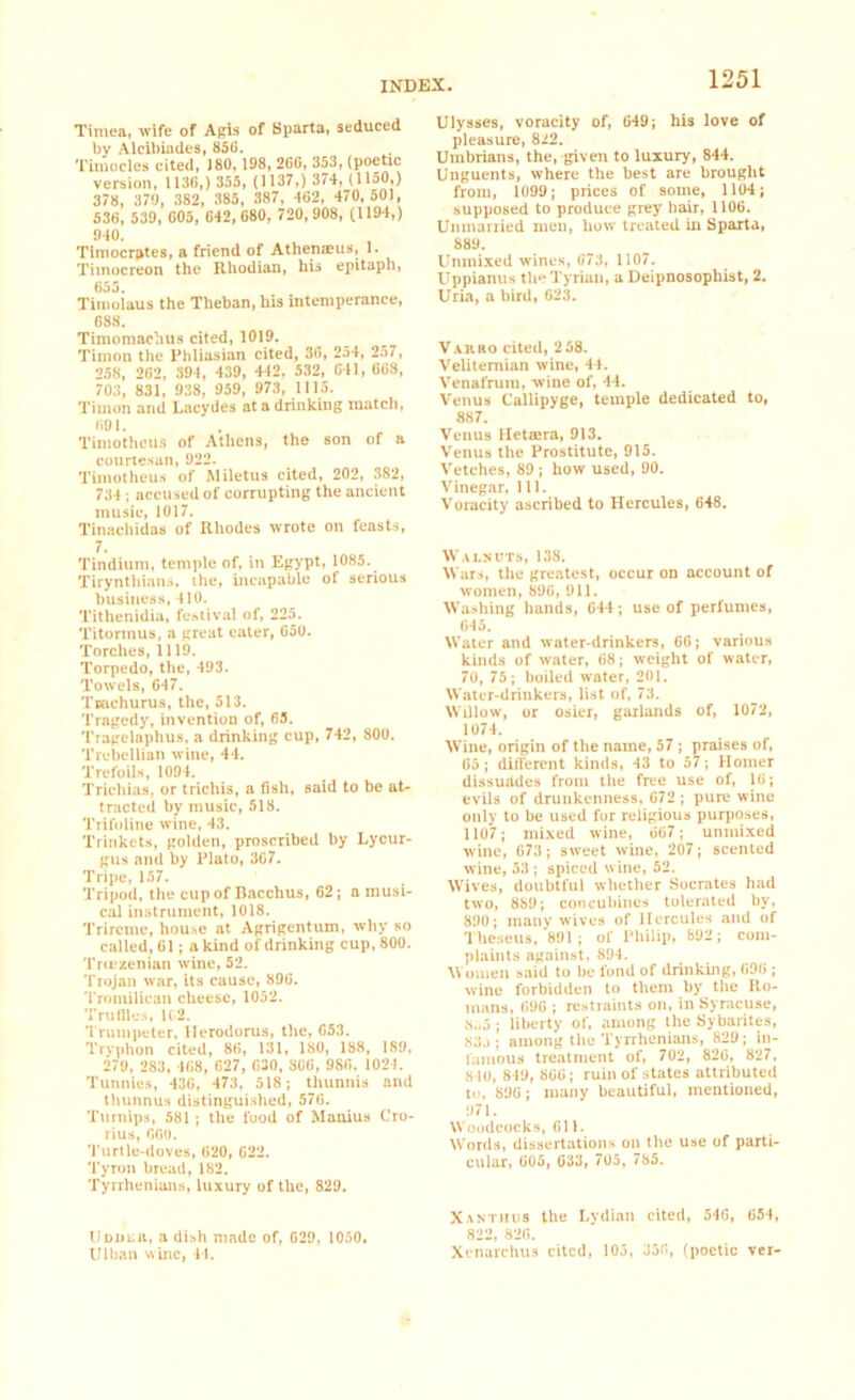 Timea, wife of Apis of Sparta, seduced by Alcibiades, 856. Tirnocles cited, J80, 198, 266, 353, (poetic version, 1136,) 355, (1137,) 374, (1150,) 378, 379, 382, 385, 387, 462, 470,501, 536, 539, 605, 642,680, 720, 908, (1194,) 940. Tiniocrptes, a friend of Athenaus, 1. Tiinocreon the Rhodian, his epitaph, 655. Tiinolaus the Theban, his intemperance, 688. Timomachus cited, 1019. Timon the Phliasian cited, 36, 254, 257, 258, 262, 394, 439, 442, 532, 641, 668, 703, 831, 938, 959, 973, 1115. Timon and Lacydes at a drinking match, 691. Timotheus of Athens, the son of a courtesan, 922. Timotheus of Miletus cited, 202, 382, 734; accused of corrupting the ancient music, 1017. Tinachidas of Rhodes wrote on feasts, 7. Tindium, temple of, in Egypt, 1085. Tirynthians. the, incapable of serious business, 410. Tithenidia, festival of, 225. Titormus, a great eater, 650. Torches, 1119. Torpedo, the, 493. Towels, 647. Tradiums, the, 513. Tragedy, invention of, 63. Tragelaphus, a drinking cup, 742, 800. Trebellian wine, 44. Trefoils, 1094. Trichias, or trichis, a fish, said to be at- tracted by music, 518. Trifoline wine, 43. Trinkets, golden, proscribed by Lycur- gus and by Plato, 367. Tripe, 157. Tripod, the cup of Bacchus, 62; a musi- cal instrument, 1018. Trireme, house at Agrigentum, why so called, 61; a kind of drinking cup, 800. Troezenian wine, 52. Trojan war, its cause, 896. Tronrilican cheese, 1052. Tru flies, 1C2. Trumpeter, llerodorus, the, 653. Tryphon cited, 86, 131, 180, 188, 189, 279, 283, 468, 627, 630, S06, 9S6, 1021. Tunnies, 436, 473, 518; thunnis and thunnus distinguished, 576. Turnips, 581; the food of Manius Cro- rius, 660. Turtle-doves, 620, 622. Tyron bread, 182. Tyrrhenians, luxury of the, 829. Ulysses, voracity of, 649; his love of pleasure, 822. Umbrians, the, given to luxury, 844. Unguents, where the best are brought from, 1099; prices of some, 1104; supposed to produce grey hair, 1106. Unmarried men, how treated in Sparta, 889. Unmixed wines, 073, 1107. Uppianus the Tyrian, a Deipnosophist, 2. Uria, a bird, 623. Varro cited, 2 58. Velitemian wine, 44. Venafrum, wine of, 44. Venus Callipyge, temple dedicated to, 887. Venus Hetsera, 913. Venus the Prostitute, 915. Vetches, 89 ; how used, 90. Vinegar, 111. Voracity ascribed to Hercules, 648. Walnuts, 138. Wars, the greatest, occur on account of women, 896, 911. Washing hands, 644; use of perfumes, 645. Water and water-drinkers, 66; various kinds of water, 68; weight of water, 70, 75 ; boiled water, 201. Water-drinkers, list of, 73. Willow, or osier, garlands of, 1072, 1074. Wine, origin of the name, 57 ; praises of, 65; different kinds, 43 to 57; Homer dissurtdes from the free use of, 16; evils of drunkenness, 672 ; pure wine only to be used for religious purposes, 1107; mixed wine, 667; unmixed wine, 673 ; sweet wine, 207; scented wine, 53 ; spiced wine, 52. Wives, doubtful whether Socrates had two, 889; concubines tolerated by, 890; many w ives of Hercules and of Theseus, 891; of Philip, 892; com- plaints against, 894. Women said to be lbnd of drinking, 696 ; wine forbidden to them by the Ro- mans, 696 ; restraints on, in Syracuse, 8.>5 ; liberty of, among the Sybarites, 83j; among the Tyrrhenians, 829; in- famous treatment of, 702, 826, 827, 8 10, 849, 866; ruin of states attributed to. 896; many beautiful, mentioned, 97 i. Woodcocks, 611. Words, dissertations on the use of parti- cular, 605, 633, 705, 785. Xanti!us the Lydian cited, 546, 654, Uddeii, a dish made of, 629, 1050. 822, 826. Ulban wine, 44. Xcnarchus cited, 105, 356, (poetic ver-