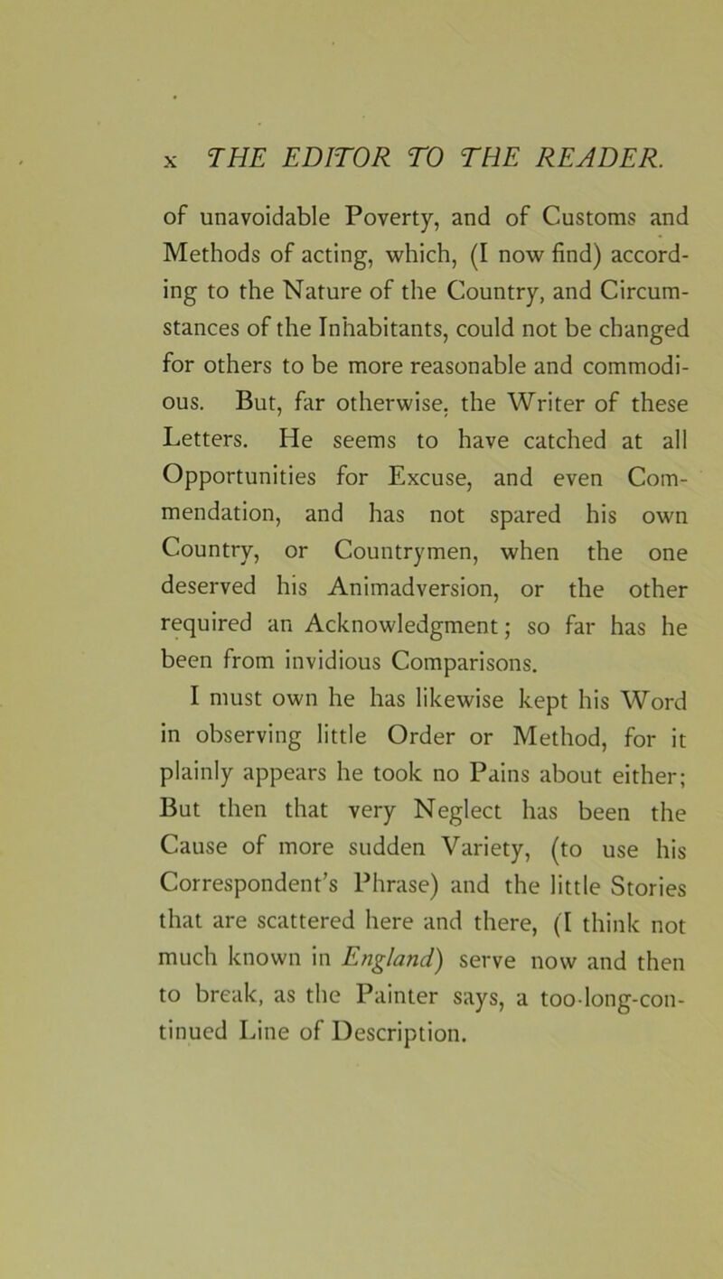 of unavoidable Poverty, and of Customs and Methods of acting, which, (I now find) accord- ing to the Nature of the Country, and Circum- stances of the Inhabitants, could not be changed for others to be more reasonable and commodi- ous. But, far otherwise, the Writer of these Letters. He seems to have catched at all Opportunities for Excuse, and even Com- mendation, and has not spared his own Country, or Countrymen, when the one deserved his Animadversion, or the other required an Acknowledgment; so far has he been from invidious Comparisons. I must own he has likewise kept his Word in observing little Order or Method, for it plainly appears he took no Pains about either; But then that very Neglect has been the Cause of more sudden Variety, (to use his Correspondent’s Phrase) and the little Stories that are scattered here and there, (I think not much known in England) serve now and then to break, as the Painter says, a too long-con- tinued Line of Description.