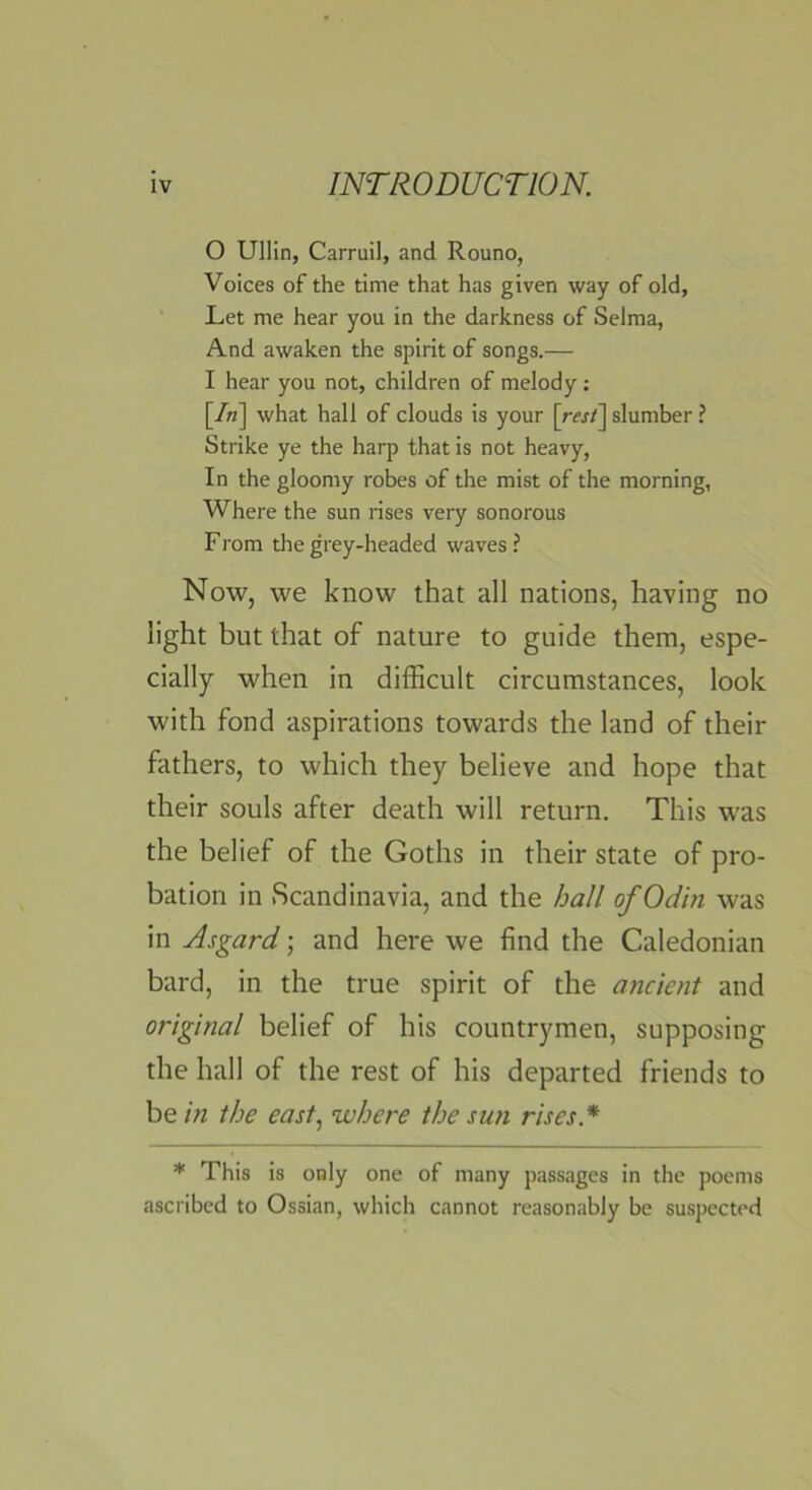 0 Ullin, Carruil, and Rouno, Voices of the time that has given way of old, ' Let me hear you in the darkness of Selma, And awaken the spirit of songs.— 1 hear you not, children of melody: [/n] what hall of clouds is your \resf\ slumber ? Strike ye the harp that is not heavy. In the gloomy robes of the mist of the morning, Where the sun rises very sonorous From the grey-headed waves ? Now, we know that all nations, having no light but that of nature to guide them, espe- cially when in difficult circumstances, look with fond aspirations towards the land of their fathers, to which they believe and hope that their souls after death will return. This was the belief of the Goths in their state of pro- bation in Scandinavia, and the hall of Odin was in Asgard \ and here we find the Caledonian bard, in the true spirit of the ancient and original belief of his countrymen, supposing the hall of the rest of his departed friends to be in the east^ where the sufi rises.* * This is only one of many passages in the poems ascribed to Ossian, which cannot reasonably be suspected