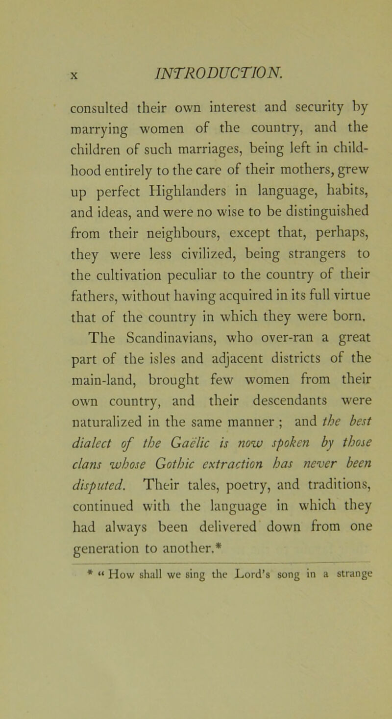 consulted their own interest and security by marrying women of the country, and the children of such marriages, being left in child- hood entirely to the care of their mothers, grew up perfect Highlanders in language, habits, and ideas, and were no wise to be distinguished from their neighbours, except that, perhaps, they were less civilized, being strangers to the cultivation peculiar to the country of their fathers, without having acquired in its full virtue that of the country in which they were born. The Scandinavians, who over-ran a great part of the isles and adjacent districts of the main-land, brought few women from their own country, and their descendants were naturalized in the same manner ; and the best dialect of the Gaelic is now spoken by those clans whose Gothic extraction has iiever been disputed. Their tales, poetry, and traditions, continued with the language in which they had always been delivered down from one generation to another.* * “ How shall we sing the Lord’s song in a strange