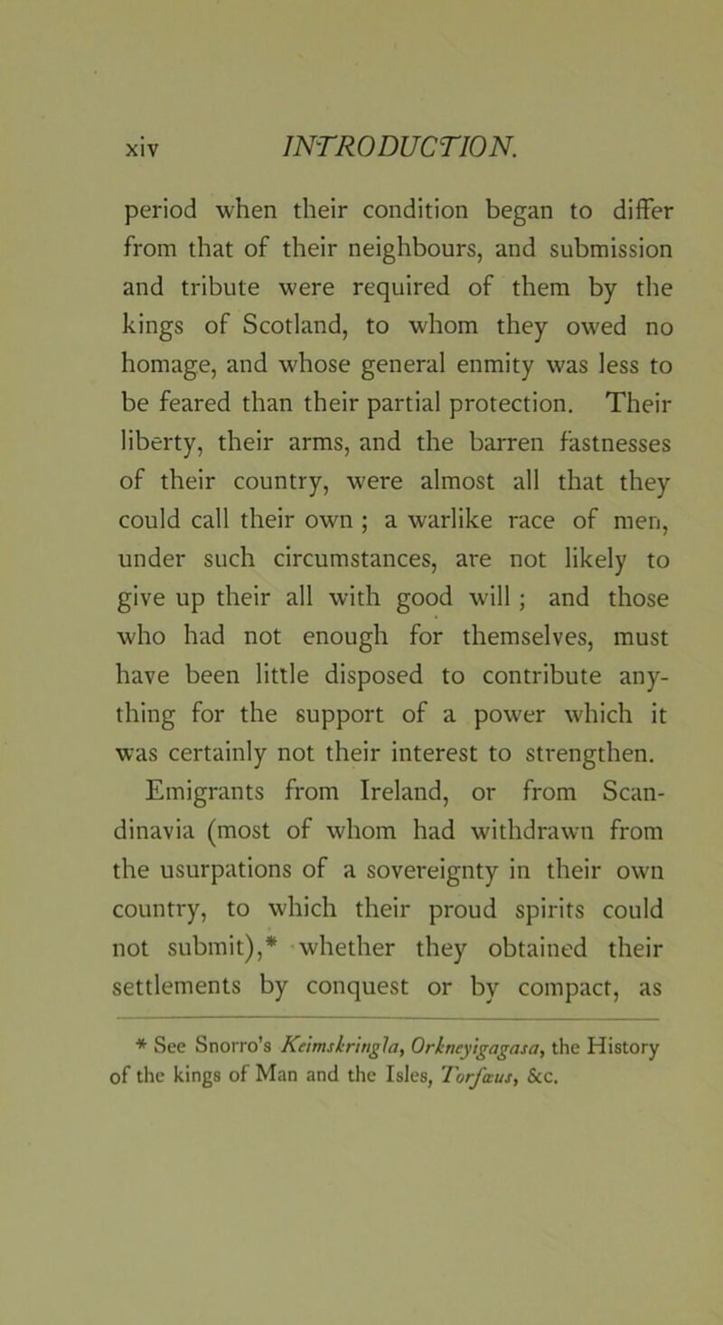 period when their condition began to differ from that of their neighbours, and submission and tribute were required of them by the kings of Scotland, to whom they owed no homage, and whose general enmity was less to be feared than their partial protection. Their liberty, their arms, and the barren fastnesses of their country, w'ere almost all that they could call their own ; a warlike race of men, under such circumstances, are not likely to give up their all with good will ; and those who had not enough for themselves, must have been little disposed to contribute any- thing for the support of a power which it was certainly not their interest to strengthen. Emigrants from Ireland, or from Scan- dinavia (most of whom had withdrawn from the usurpations of a sovereignty in their own country, to which their proud spirits could not submit),* whether they obtained their settlements by conquest or by compact, as * See Snorro’s Kelmskritigla, Orkneyigagasa, the History of the kings of Man and the Isles, Torfaus, See.