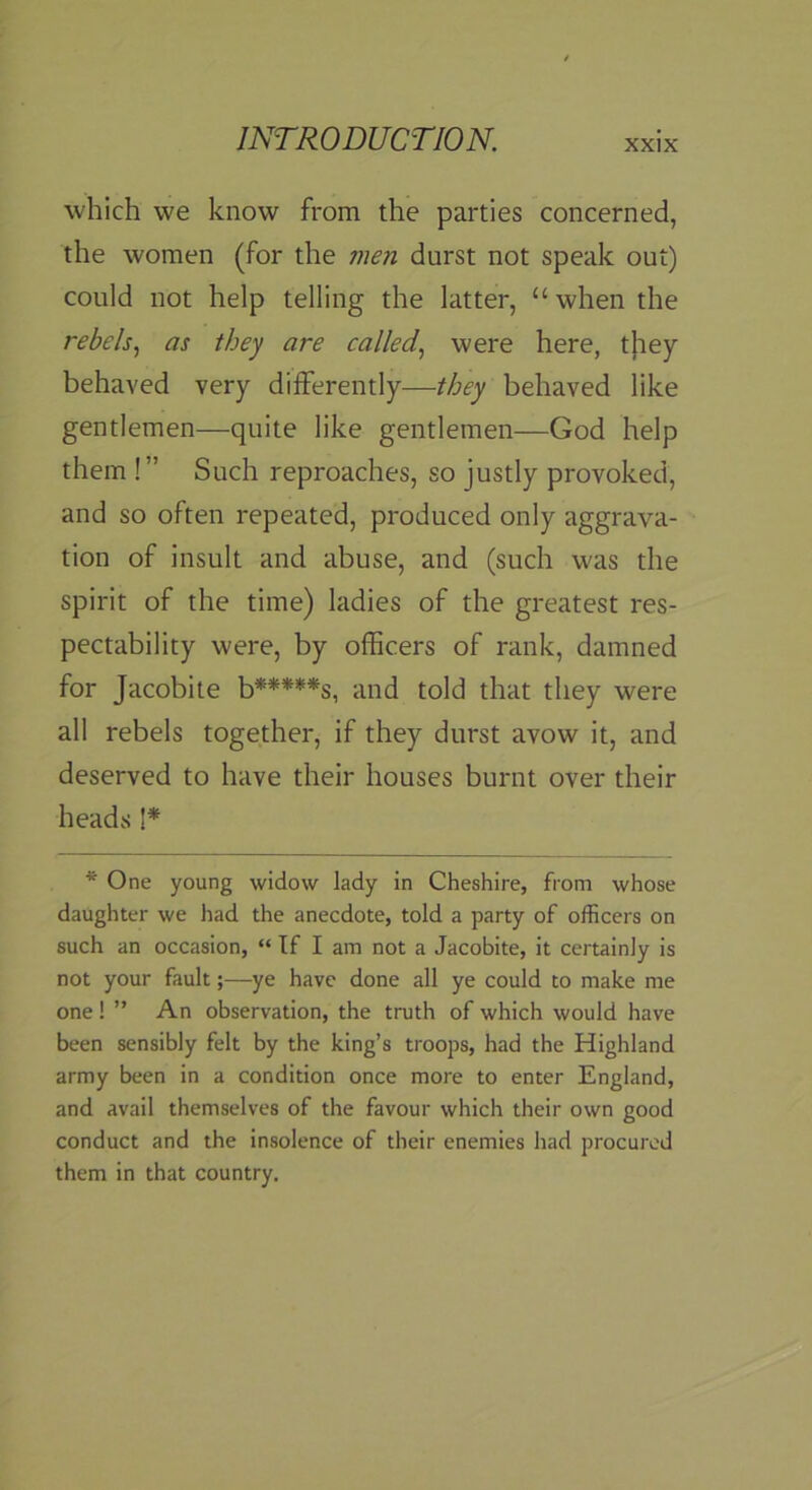 which we know from the parties concerned, the women (for the men durst not speak out) could not help telling the latter, “when the rebels., as they are called., were here, t}iey behaved very differently—they behaved like gentlemen—quite like gentlemen—God help them !” Such reproaches, so justly provoked, and so often repeated, produced only aggrava- tion of insult and abuse, and (such was the spirit of the time) ladies of the greatest res- pectability were, by officers of rank, damned for Jacobite b*****s, and told that they were all rebels together, if they durst avow it, and deserved to have their houses burnt over their heads I* * One young widow lady in Cheshire, from whose daughter we had the anecdote, told a party of officers on such an occasion, “ If I am not a Jacobite, it certainly is not your fault;—ye have done all ye could to make me one ! ” An observation, the truth of which would have been sensibly felt by the king’s troops, had the Highland army been in a condition once more to enter England, and avail themselves of the favour which their own good conduct and the insolence of their enemies had procured them in that country.