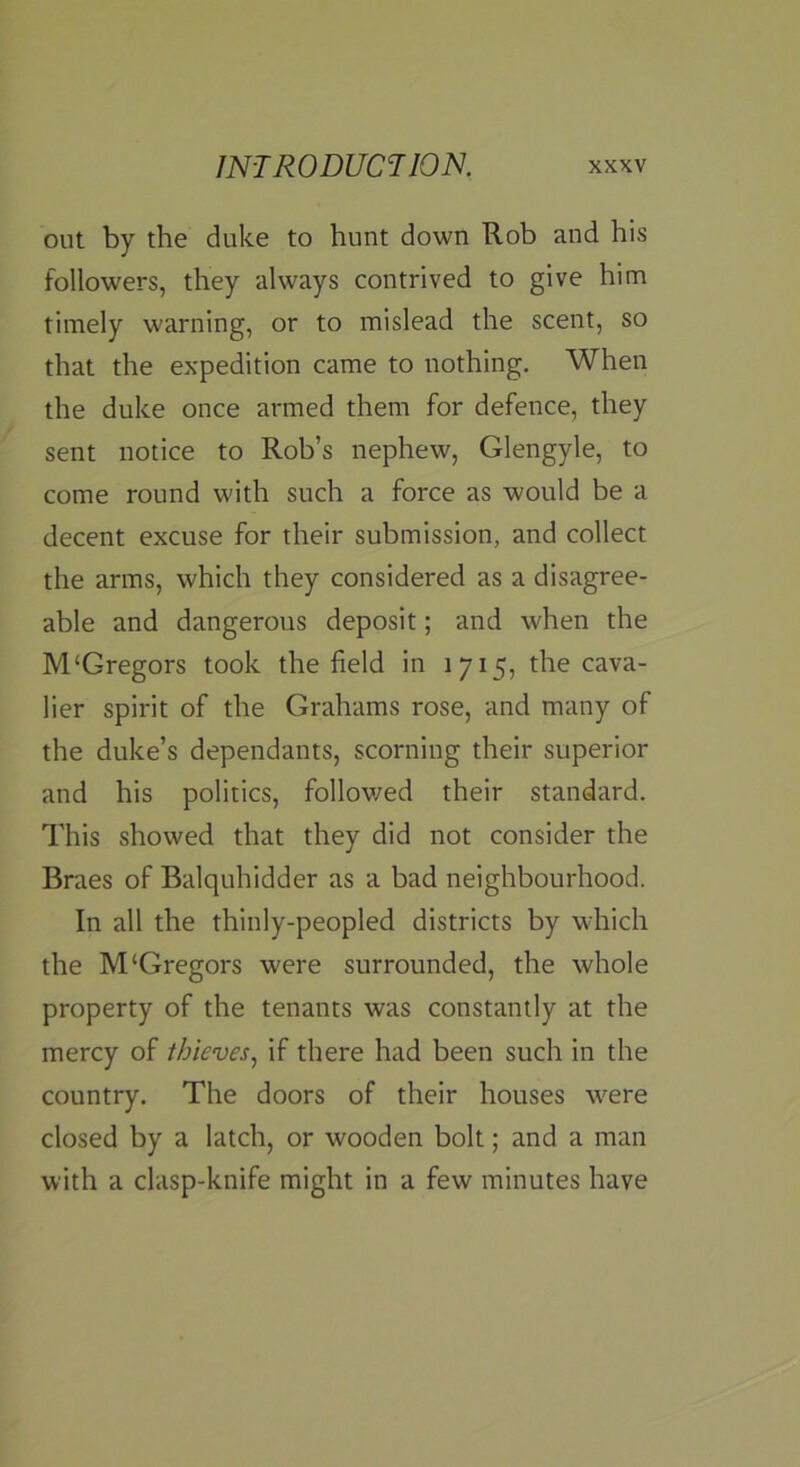 out by the duke to hunt down Rob and his followers, they always contrived to give him timely warning, or to mislead the scent, so that the expedition came to nothing. When the duke once armed them for defence, they sent notice to Rob’s nephew, Glengyle, to come round with such a force as would be a decent excuse for their submission, and collect the arms, which they considered as a disagree- able and dangerous deposit; and when the M‘Gregors took the field in 1715, the cava- lier spirit of the Grahams rose, and many of the duke’s dependants, scorning their superior and his politics, followed their standard. This showed that they did not consider the Braes of Balquhidder as a bad neighbourhood. In all the thinly-peopled districts by which the M‘Gregors were surrounded, the whole property of the tenants was constantly at the mercy of thieves, if there had been such in the country. The doors of their houses were closed by a latch, or wooden bolt; and a man with a clasp-knife might in a few minutes have