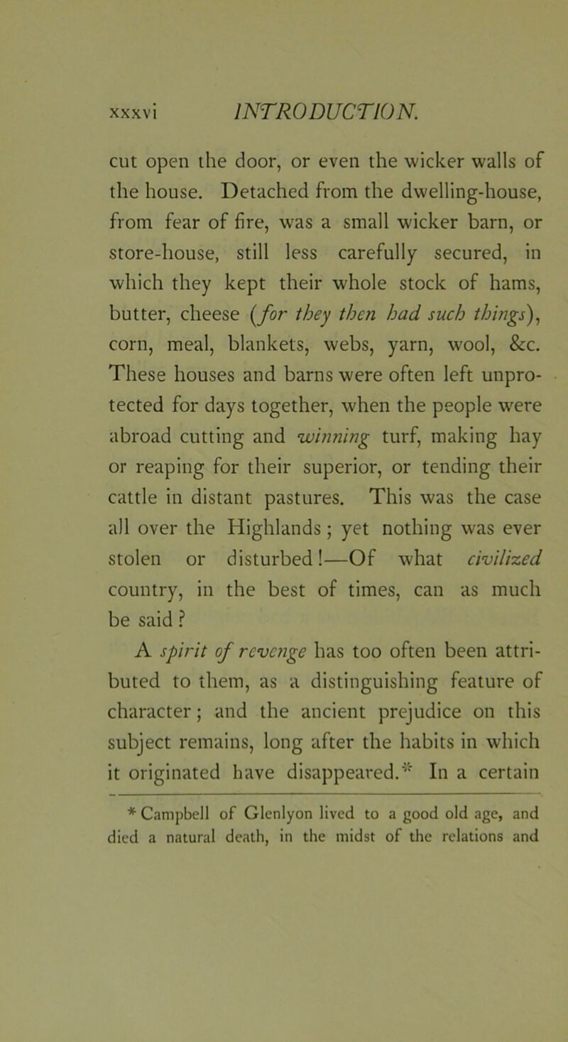 cut open the door, or even the wicker walls of the house. Detached from the dwelling-house, from fear of fire, was a small wicker barn, or store-house, still less carefully secured, in which they kept their whole stock of hams, butter, cheese (for they then had such things) corn, meal, blankets, webs, yarn, wool, &c. These houses and barns were often left unpro- tected for days together, when the people w^ere abroad cutting and winning turf, making hay or reaping for their superior, or tending their cattle in distant pastures. This was the case all over the Highlands; yet nothing was ever stolen or disturbed!—Of what civilised country, in the best of times, can as much be said ? A spirit of revenge has too often been attri- buted to them, as a distinguishing feature of character; and the ancient prejudice on this subject remains, long after the habits in which it originated have disappeared.' In a certain * Campbell of Glcnlyon lived to a good old age, and died a natural death, in the midst of the relations and