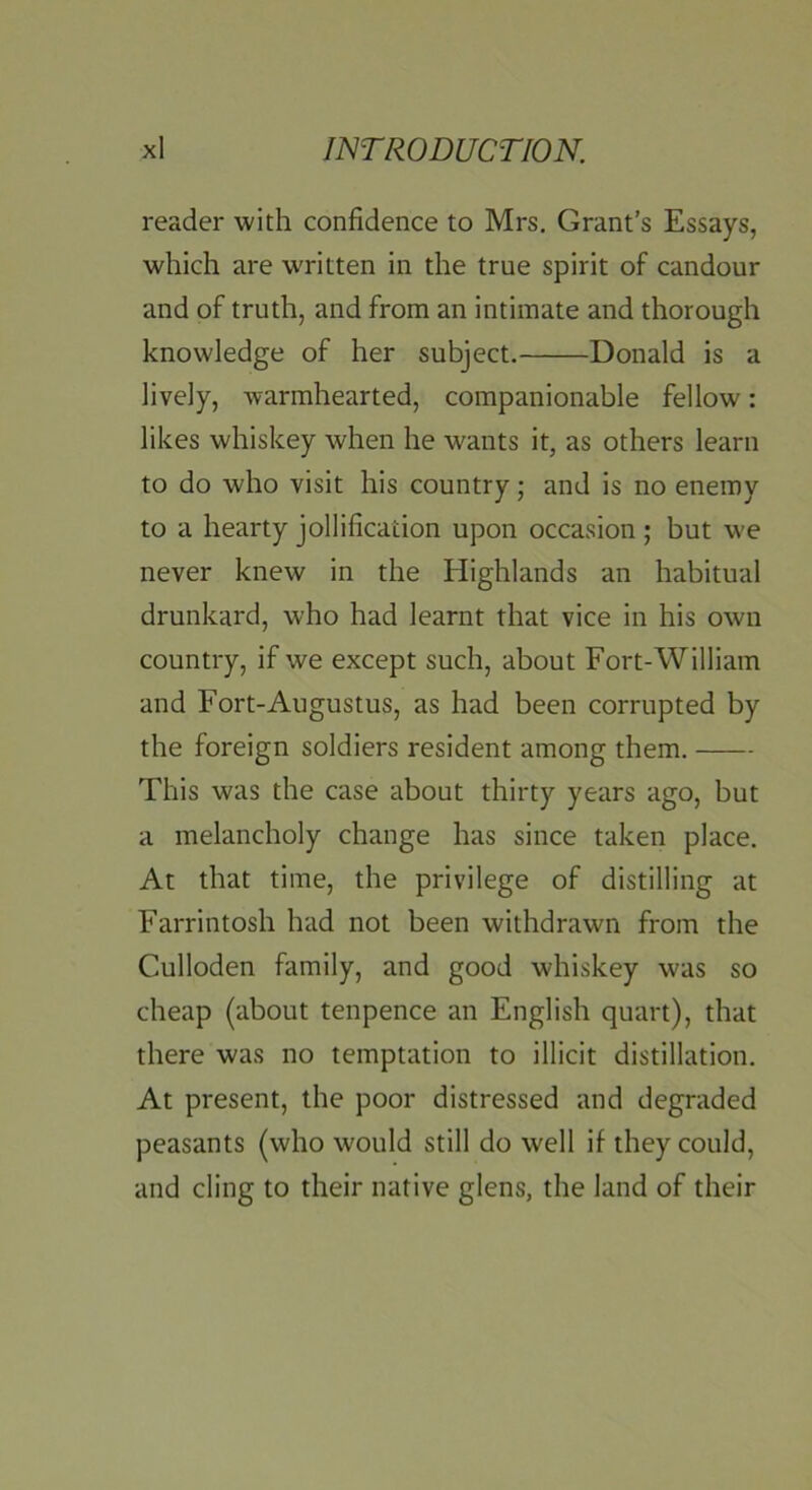 reader with confidence to Mrs. Grant’s Essays, which are WTitten in the true spirit of candour and of truth, and from an intimate and thorough knowledge of her subject. Donald is a lively, warmhearted, companionable fellow: likes whiskey when he wants it, as others learn to do who visit his country; and is no enemy to a hearty jollification upon occasion; but w-e never knew in the Highlands an habitual drunkard, who had learnt that vice in his own country, if we except such, about Fort-William and Fort-Augustus, as had been corrupted by the foreign soldiers resident among them. This was the case about thirty years ago, but a melancholy change has since taken place. At that time, the privilege of distilling at Farrintosh had not been withdrawn from the Culloden family, and good whiskey was so cheap (about tenpence an English quart), that there was no temptation to illicit distillation. At present, the poor distressed and degraded peasants (who would still do well if they could, and cling to their native glens, the land of their