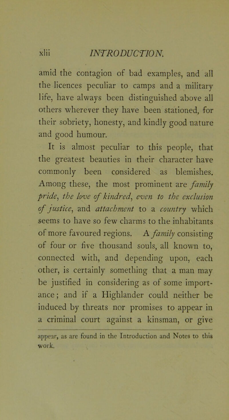 amid the contagion of bad examples, and all the licences peculiar to camps and a military- life, have always been distinguished above all others wherever they have been stationed, for their sobriety, honesty, and kindly good nature and good humour. It is almost peculiar to this people, that the greatest beauties in their character have commonly been considered as blemishes. Among these, the most prominent are family pride., the love of kindred, even to the exclusion of justice, and attachment to a country which seems to have so few charms to the inhabitants of more favoured regions. A family consisting of four or live thousand souls, all known to, connected with, and depending upon, each other, is certainly something that a man may be justified in considering as of some import- ance ; and if a Highlander could neither be induced by threats nor promises to appear in a criminal court against a kinsman, or give appear, as are found in the Introduction and Notes to this work.