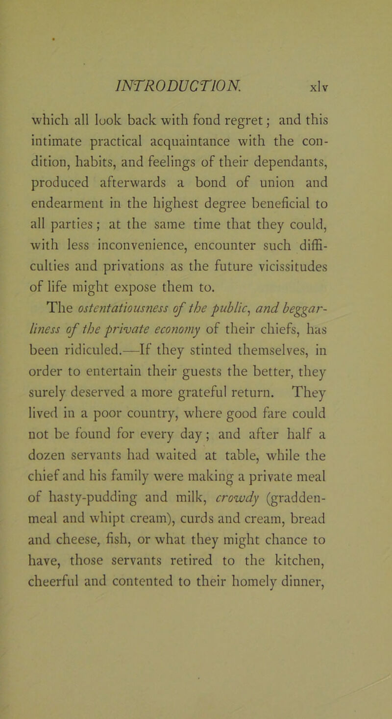 ■which all look back with fond regret; and this intimate practical acquaintance with the con- dition, habits, and feelings of their dependants, produced afterwards a bond of union and endearment in the highest degree beneficial to all parties; at the same time that they could, with less inconvenience, encounter such diffi- culties and privations as the future vicissitudes of life might expose them to. The ostentatiousness of the public., and beggar- liness of the private economy of their chiefs, has been ridiculed.—If they stinted themselves, in order to entertain their guests the better, they surely deserved a more grateful return. They lived in a poor country, where good fare could not be found for every day; and after half a dozen servants had waited at table, while the chief and his family were making a private meal of hasty-pudding and milk, crowdy (gradden- meal and whipt cream), curds and cream, bread and cheese, fish, or what they might chance to have, those servants retired to the kitchen, cheerful and contented to their homely dinner.