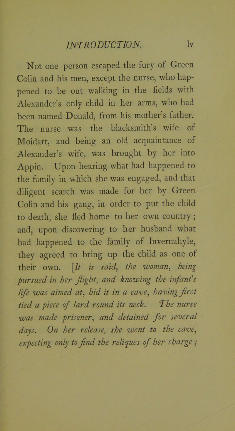 Not one person escaped the fury of Green Colin and his men, except the nurse, who hap- pened to be out walking in the fields with Alexander’s only child in her arms, who had been named Donald, from his mother’s father. The nurse was the blacksmith’s wife of Moidart, and being an old acquaintance of Alexander’s wife, was brought by her into Appin. Upon hearing what had happened to the family in which she was engaged, and that diligent search was made for her by Green Colin and his gang, in order to put the child to death, she fled home to her own country; and, upon discovering to her husband what had happened to the family of Invernahyle, they agreed to bring up the child as one of their own. [It is said, the woman, being pursued in her flight, and knowing the infant's life was aimed at, hid it in a cave, having first tied a piece of lard round its neck. The nurse was made prisoner, and detained for several days. On her release, she went to the cave, expecting only to find the reliques of her charge;