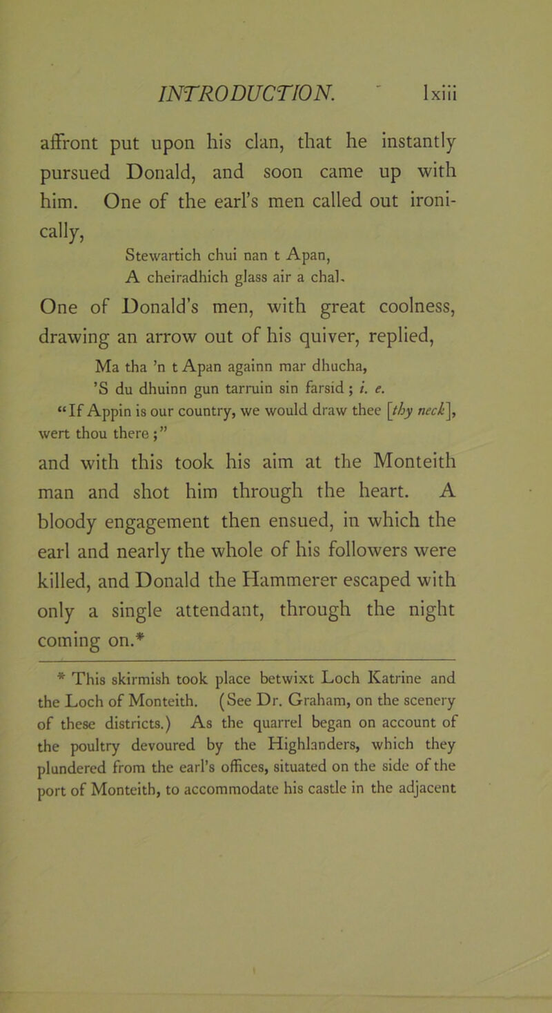 affront put upon his clan, that he instantly pursued Donald, and soon came up with him. One of the earl’s men called out ironi- cally, Stewartich chui nan t Apan, A cheiradhich glass air a chal. One of Donald’s men, with great coolness, drawing an arrow out of his quiver, replied, Ma tha ’n t Apan againn mar dhucha, ’S du dhuinn gun tarruin sin farsid; i. e. “If Appin is our country, we would draw thee [thy neck\ wert thou there ; ” and with this took his aim at the Monteith man and shot him through the heart. A bloody engagement then ensued, in which the earl and nearly the whole of his followers were killed, and Donald the Hammerer escaped with only a single attendant, through the night coming on.* * This skirmish took place betwixt Loch Katrine and the Loch of Monteith. (See Dr. Graham, on the scenery of these districts.) As the quarrel began on account of the poultry devoured by the Highlanders, which they plundered from the earl’s offices, situated on the side of the port of Monteith, to accommodate his castle in the adjacent