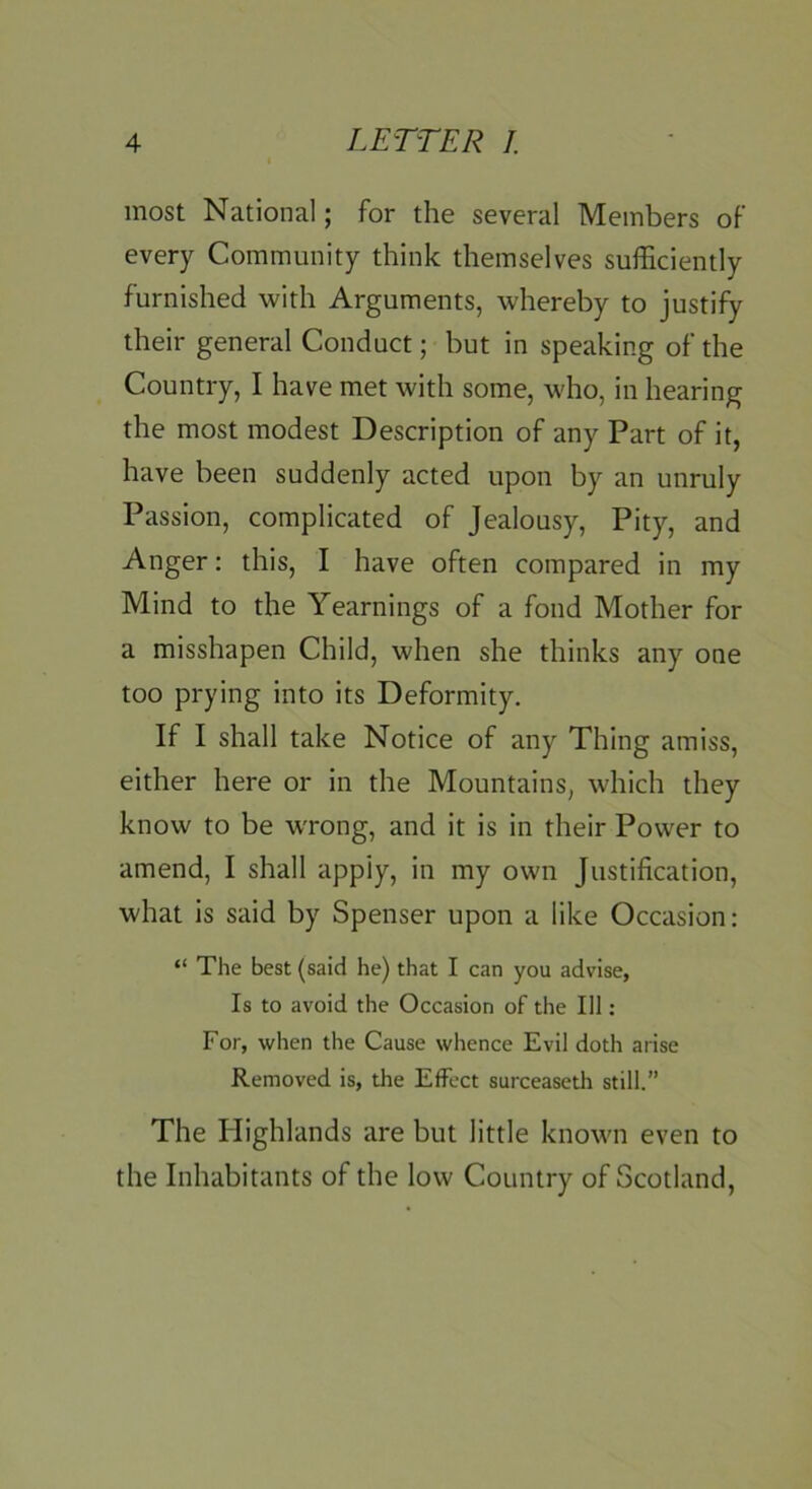 most National; for the several Members of every Community think themselves sufficiently furnished with Arguments, whereby to justify their general Conduct; but in speaking of the Country, I have met with some, who, in hearing the most modest Description of any Part of it, have been suddenly acted upon by an unruly Passion, complicated of Jealousy, Pity, and Anger: this, I have often compared in my Mind to the Yearnings of a fond Mother for a misshapen Child, when she thinks any one too prying into its Deformity. If I shall take Notice of any Thing amiss, either here or in the Mountains, which they know to be wrong, and it is in their Power to amend, I shall apply, in my own Justification, what is said by Spenser upon a like Occasion: “ The best (said he) that I can you advise, Is to avoid the Occasion of the 111: For, when the Cause whence Evil doth arise Removed is, the Effect surceaseth still.” The Highlands are but little known even to the Inhabitants of the low Country of Scotland,