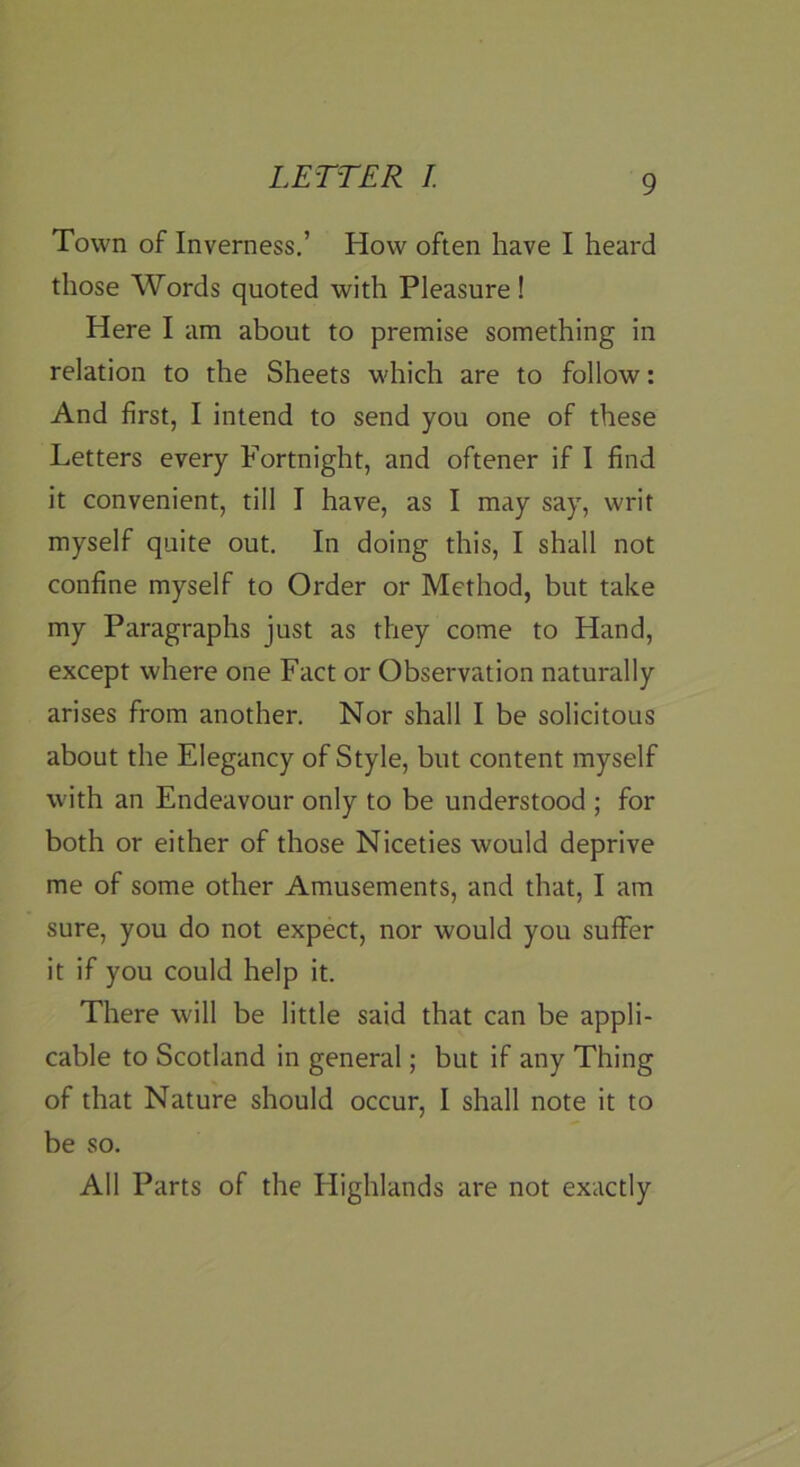 Town of Inverness.’ How often have I heard those Words quoted with Pleasure! Here I am about to premise something in relation to the Sheets which are to follow: And first, I intend to send you one of these Letters every Fortnight, and oftener if I find it convenient, till I have, as I may say, writ myself quite out. In doing this, I shall not confine myself to Order or Method, but take my Paragraphs just as they come to Hand, except where one Fact or Observation naturally arises from another. Nor shall I be solicitous about the Elegancy of Style, but content myself with an Endeavour only to be understood ; for both or either of those Niceties would deprive me of some other Amusements, and that, I am sure, you do not expect, nor would you suffer it if you could help it. There will be little said that can be appli- cable to Scotland in general; but if any Thing of that Nature should occur, I shall note it to be so. All Parts of the Highlands are not exactly