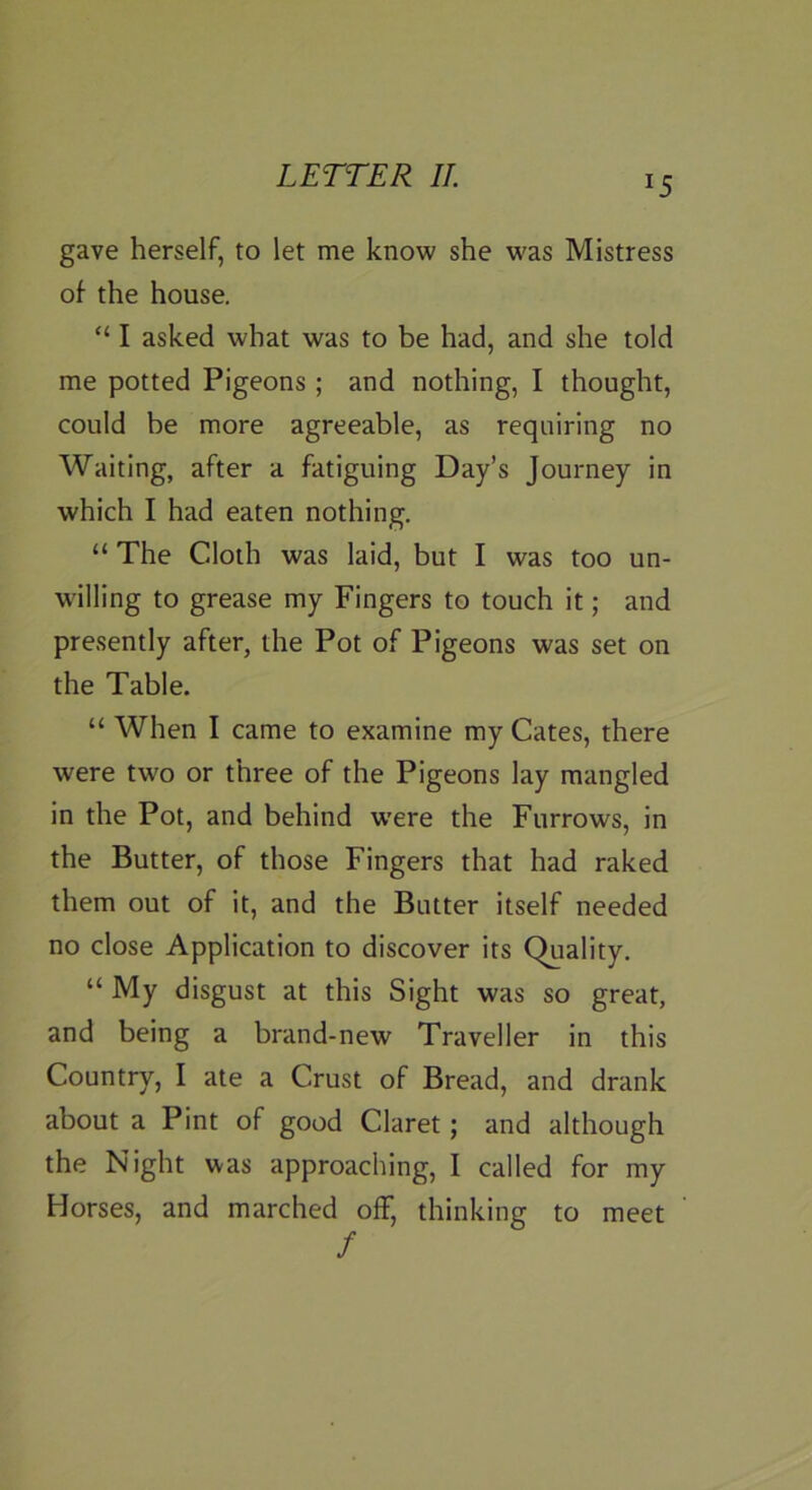 gave herself, to let me know she was Mistress of the house. “ I asked what was to be had, and she told me potted Pigeons ; and nothing, I thought, could be more agreeable, as requiring no Waiting, after a fatiguing Day’s Journey in which I had eaten nothing. “ The Cloth was laid, but I was too un- willing to grease my Fingers to touch it; and presently after, the Pot of Pigeons was set on the Table. “ When I came to examine my Cates, there were tw^o or three of the Pigeons lay mangled in the Pot, and behind w'ere the Furrows, in the Butter, of those Fingers that had raked them out of it, and the Butter itself needed no close Application to discover its Quality. “ My disgust at this Sight was so great, and being a brand-new Traveller in this Country, I ate a Crust of Bread, and drank about a Pint of good Claret; and although the Night was approaching, I called for my Horses, and marched ofF, thinking to meet /