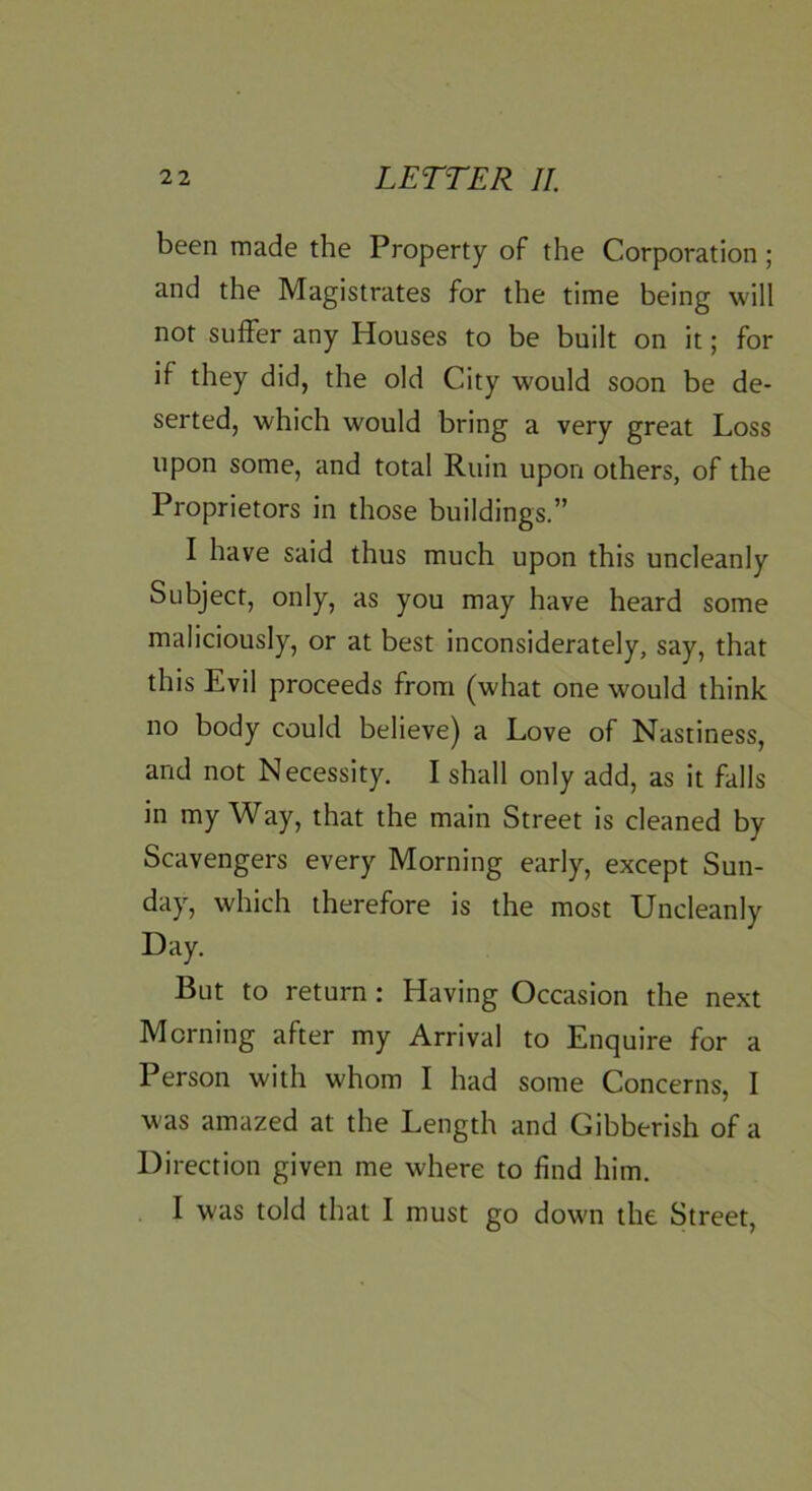 been made the Property of the Corporation; and the Magistrates for the time being will not suffer any Houses to be built on it; for if they did, the old City would soon be de- serted, which would bring a very great Loss upon some, and total Ruin upon others, of the Proprietors in those buildings.” I have said thus much upon this uncleanly Subject, only, as you may have heard some maliciously, or at best inconsiderately, say, that this Evil proceeds from (what one would think no body could believe) a Love of Nastiness, and not Necessity. I shall only add, as it falls in my Way, that the main Street is cleaned by Scavengers every Morning early, except Sun- day, which therefore is the most Uncleanly Day. But to return : Having Occasion the next Morning after my Arrival to Enquire for a Person with whom I had some Concerns, I w as amazed at the Length and Gibberish of a Direction given me where to find him. I was told that I must go dowm the Street,