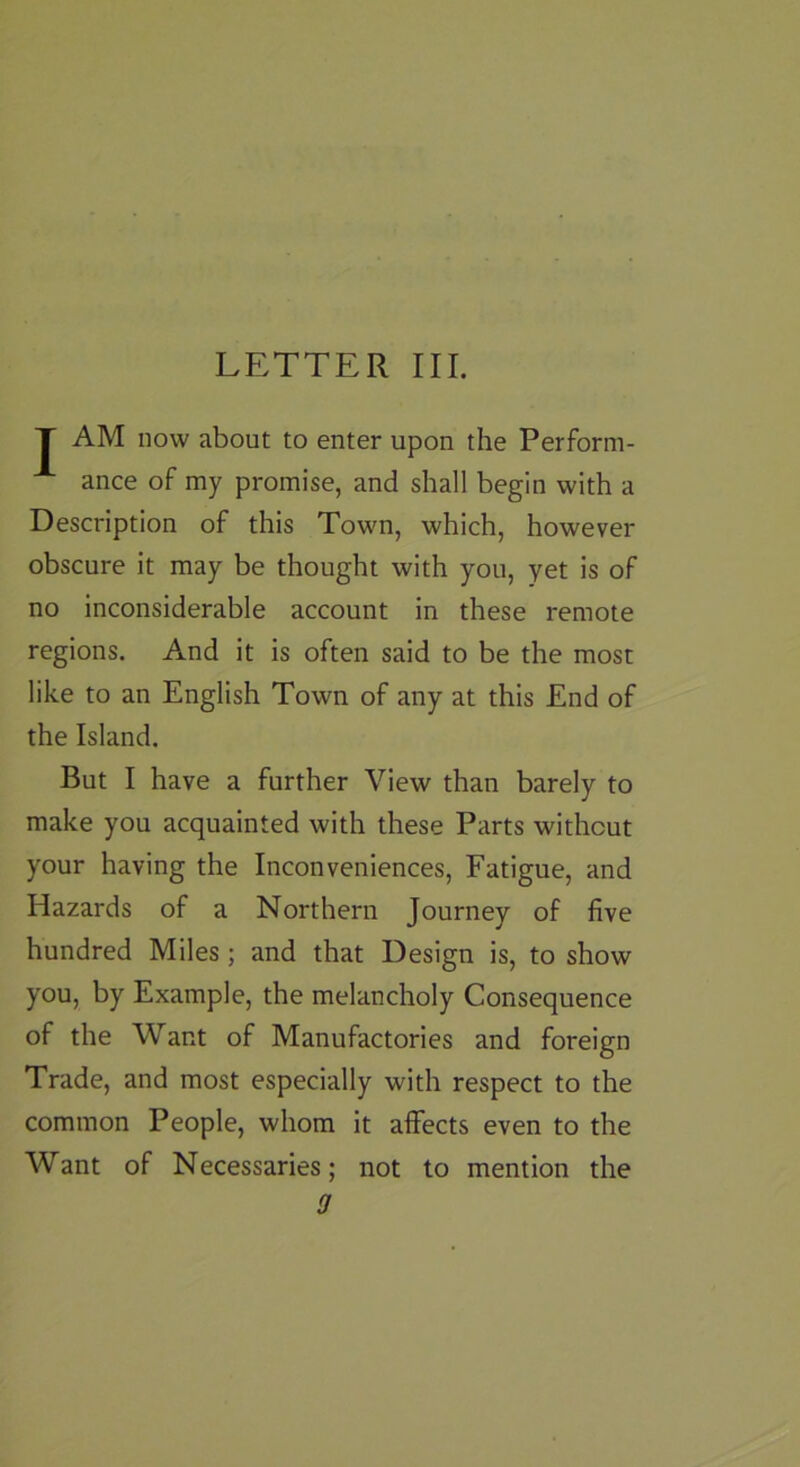 J AM now about to enter upon the Perform- ance of my promise, and shall begin with a Description of this Town, which, however obscure it may be thought with you, yet is of no inconsiderable account in these remote regions. And it is often said to be the most like to an English Town of any at this End of the Island. But I have a further View than barely to make you acquainted with these Parts without your having the Inconveniences, Fatigue, and Hazards of a Northern Journey of five hundred Miles; and that Design is, to show you, by Example, the melancholy Consequence of the Want of Manufactories and foreign Trade, and most especially with respect to the common People, whom it affects even to the Want of Necessaries; not to mention the 9