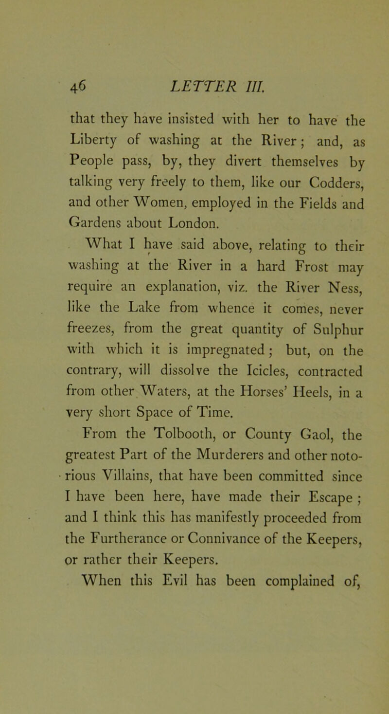 that they have insisted with her to have the Liberty of washing at the River; and, as People pass, by, they divert themselves by talking very freely to them, like our Codders, and other Women, employed in the Fields and Gardens about London. What I have said above, relating to their washing at the River in a hard Frost may require an explanation, viz. the River Ness, like the Lake from whence it comes, never freezes, from the great quantity of Sulphur with which it is impregnated; but, on the contrary, will dissolve the Icicles, contracted from other Waters, at the Horses’ Heels, in a very short Space of Time. From the Tolbooth, or County Gaol, the greatest Part of the Murderers and other noto- rious Villains, that have been committed since I have been here, have made their Escape ; and I think this has manifestly proceeded from the Furtherance or Connivance of the Keepers, or rather their Keepers. When this Evil has been complained of,