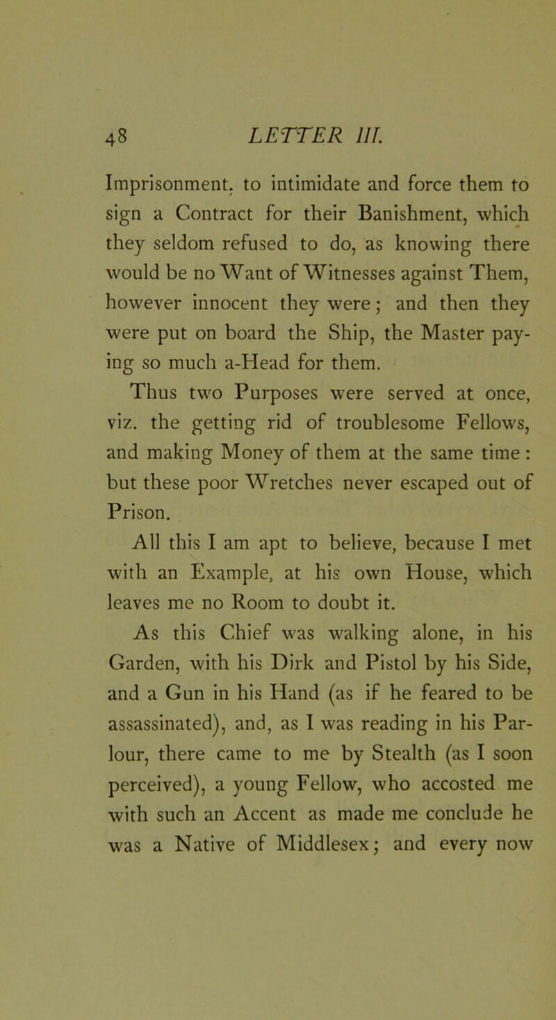 Imprisonment, to intimidate and force them to sign a Contract for their Banishment, which they seldom refused to do, as knowing there would be no Want of Witnesses against Them, however innocent they were; and then they were put on board the Ship, the Master pay- ing so much a-Head for them. Thus two Purposes were served at once, viz. the getting rid of troublesome Fellows, and making Money of them at the same time : but these poor Wretches never escaped out of Prison, All this I am apt to believe, because I met with an Example, at his own House, which leaves me no Room to doubt it. As this Chief was walking alone, in his Garden, with his Dirk and Pistol by his Side, and a Gun in his Hand (as if he feared to be assassinated), and, as 1 was reading in his Par- lour, there came to me by Stealth (as I soon perceived), a young Fellow, who accosted me with such an Accent as made me conclude he was a Native of Middlesex; and every now