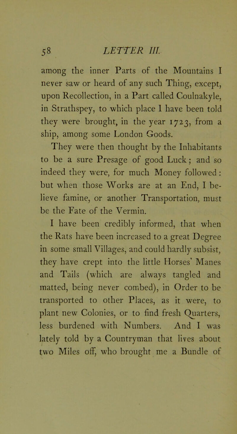 among the inner Parts of the Mountains I never saw or heard of any such Thing, except, upon Recollection, in a Part called Coulnakyle, in Strathspey, to which place 1 have been told they were brought, in the year 1723, from a ship, among some London Goods. They were then thought by the Inhabitants to be a sure Presage of good Luck.; and so indeed they were, for much Money followed : but when those Works are at an End, I be- lieve famine, or another Transportation, must be the Fate of the Vermin. I have been credibly informed, that when the Rats have been increased to a great Degree in some small Villages, and could hardly subsist, they have crept into the little Horses’ Manes and Tails (which are always tangled and matted, being never combed), in Order to be transported to other Places, as it were, to plant new Colonies, or to find fresh Charters, less burdened with Numbers. And I was lately told by a Countryman that lives about two Miles off, who brought me a Bundle of
