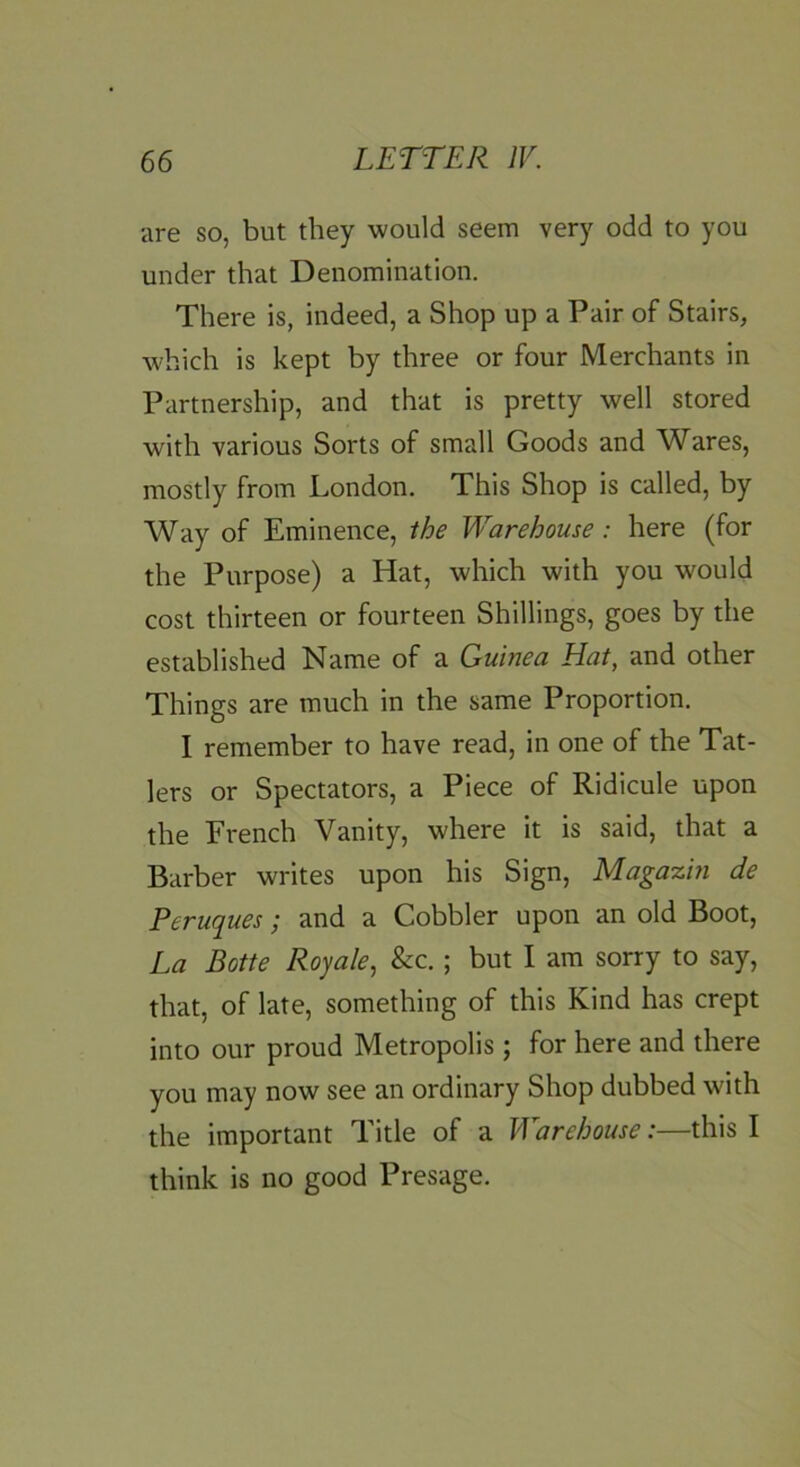 are so, but they would seem very odd to you under that Denomination. There is, indeed, a Shop up a Pair of Stairs, which is kept by three or four Merchants in Partnership, and that is pretty well stored with various Sorts of small Goods and Wares, mostly from London. This Shop is called, by Way of Eminence, the Warehouse: here (for the Purpose) a Hat, which with you would cost thirteen or fourteen Shillings, goes by the established Name of a Guinea Hat, and other Things are much in the same Proportion. I remember to have read, in one of the Tat- lers or Spectators, a Piece of Ridicule upon the French Vanity, where it is said, that a Barber writes upon his Sign, Magazin de Peruques; and a Cobbler upon an old Boot, La Botte Royale^ &c.; but I am sorry to say, that, of late, something of this Kind has crept into our proud Metropolis ; for here and there you may now see an ordinary Shop dubbed with the important Title of a Warehouse:—this I think is no good Presage.