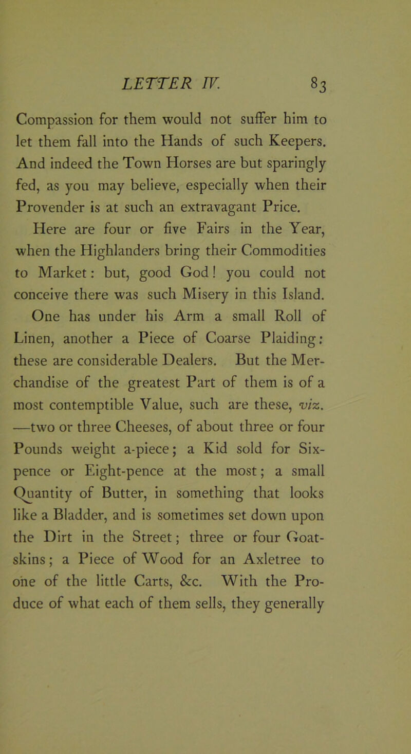 Compassion for them would not suffer him to let them fall into the Hands of such Keepers. And indeed the Town Horses are but sparingly- fed, as you may believe, especially when their Provender is at such an extravagant Price. Here are four or five Fairs in the Year, when the Highlanders bring their Commodities to Market: but, good God! you could not conceive there was such Misery in this Island. One has under his Arm a small Roll of Linen, another a Piece of Coarse Plaiding; these are considerable Dealers. But the Mer- chandise of the greatest Part of them is of a most contemptible Value, such are these, viz. —two or three Cheeses, of about three or four Pounds weight a-piece; a Kid sold for Six- pence or Eight-pence at the most; a small C^antity of Butter, in something that looks like a Bladder, and is sometimes set down upon the Dirt in the Street; three or four Goat- skins ; a Piece of Wood for an Axletree to one of the little Carts, &c. With the Pro- duce of what each of them sells, they generally
