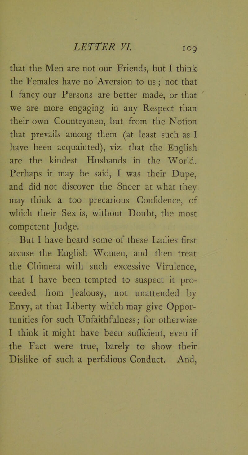 that the Men are not our Friends, but I think the Females have no Aversion to us; not that I fancy our Persons are better made, or that we are more engaging in any Respect than their own Countrymen, but from the Notion that prevails among them (at least such as I have been acquainted), viz. that the English are the kindest Husbands in the World. Perhaps it may be said, I was their Dupe, and did not discover the Sneer at what they may think a too precarious Confidence, of which their Sex is, without Doubt, the most competent Judge. But I have heard some of these Ladies first accuse the English Women, and then treat the Chimera with such excessive Virulence, that I have been tempted to suspect it pro- ceeded from Jealousy, not unattended by Envy, at that Liberty which may give Oppor- tunities for such Unfaithfulness ; for otherwise I think it might have been sufficient, even if the Fact were true, barely to show their Dislike of such a perfidious Conduct. And,