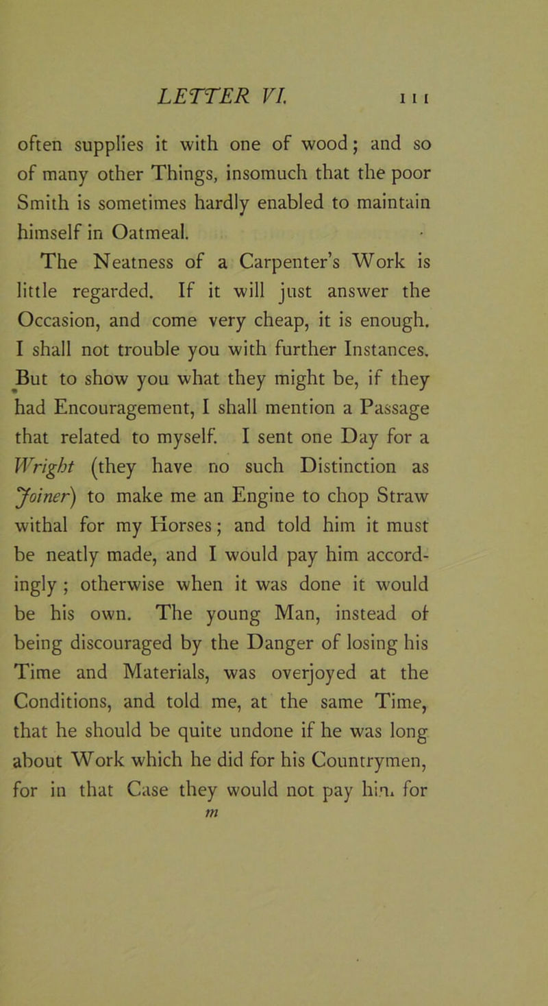 often supplies it with one of wood; and so of many other Things, insomuch that the poor Smith is sometimes hardly enabled to maintain himself in Oatmeal. The Neatness of a Carpenter’s Work is little regarded. If it will just answer the Occasion, and come very cheap, it is enough. I shall not trouble you with further Instances. ^But to show you what they might be, if they had Encouragement, I shall mention a Passage that related to myself. I sent one Day for a Wright (they have no such Distinction as yoiner) to make me an Engine to chop Straw withal for my Horses; and told him it must be neatly made, and I would pay him accord- ingly ; otherwise when it was done it would be his own. The young Man, instead of being discouraged by the Danger of losing his Time and Materials, was overjoyed at the Conditions, and told me, at the same Time, that he should be quite undone if he was long about Work which he did for his Countrymen, for in that Case they would not pay hiii for m