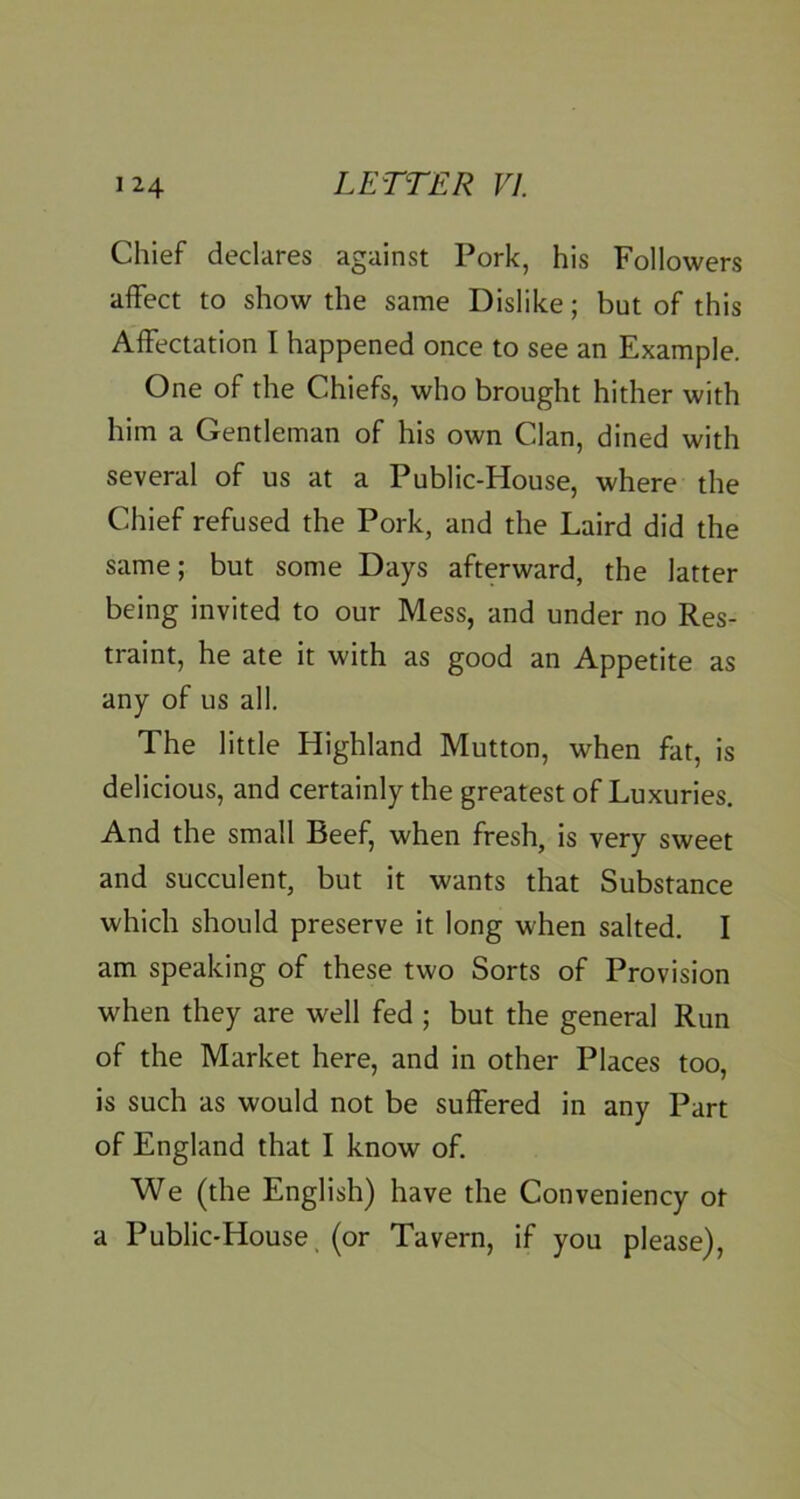 Chief declares against Pork, his Followers affect to show the same Dislike; but of this Affectation I happened once to see an Example. One of the Chiefs, who brought hither with him a Gentleman of his own Clan, dined with several of us at a Public-House, where the Chief refused the Pork, and the Laird did the same; but some Days afterward, the latter being invited to our Mess, and under no Res- traint, he ate it with as good an Appetite as any of us all. The little Highland Mutton, when fat, is delicious, and certainly the greatest of Luxuries. And the small Beef, when fresh, is very sweet and succulent, but it wants that Substance which should preserve it long when salted. I am speaking of these two Sorts of Provision when they are well fed ; but the general Run of the Market here, and in other Places too, is such as would not be suffered in any Part of England that I know of. We (the English) have the Conveniency ot a Public-House, (or Tavern, if you please),