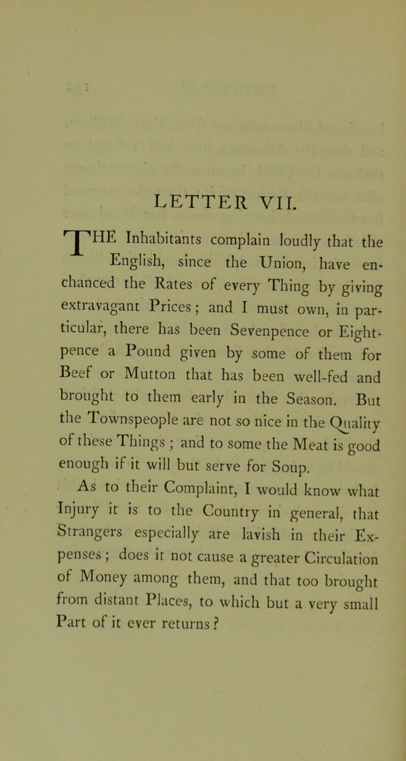 Inhabitants complain loudly that the English, since the Union, have en- chanced the Rates of every Thing by giving extravagant Prices; and I must own, in par- ticular, there has been Sevenpence or Eight- pence a Pound given by some of them for Beef or Mutton that has been well-fed and brought to them early in the Season. But the Townspeople are not so nice in the Quality of these Things ; and to some the Meat is good enough if it will but serve for Soup. As to their Complaint, I would know what Injury it is to the Country in general, that Strangers especially are lavish in their Ex- penses ; does it not cause a greater Circulation of Money among them, and that too brought fiom distant Places, to which but a very small Part of it ever returns ?