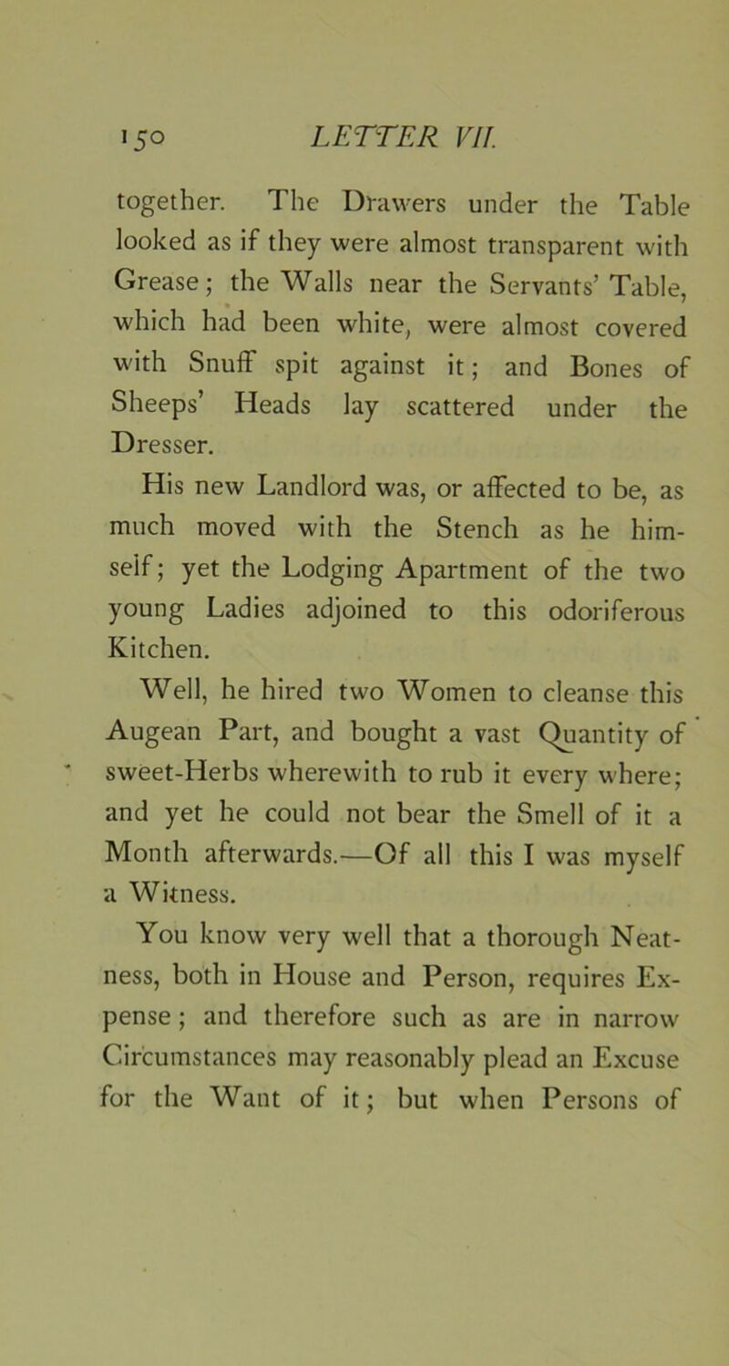 together. The Drawers under the Table looked as if they were almost transparent with Grease; the Walls near the Servants’Table, which had been white, were almost covered with Snuff spit against it; and Bones of Sheeps’ Heads lay scattered under the Dresser. His new Landlord was, or affected to be, as much moved with the Stench as he him- self ; yet the Lodging Apartment of the two young Ladies adjoined to this odoriferous Kitchen. Well, he hired two Women to cleanse this Augean Part, and bought a vast (^antity of sweet-Herbs wherewith to rub it every where; and yet he could not bear the Smell of it a Month afterwards.—Of all this I was myself a Witness. You know very well that a thorough Neat- ness, both in House and Person, requires Ex- pense ; and therefore such as are in narrow Circumstances may reasonably plead an Excuse for the Want of it; but when Persons of