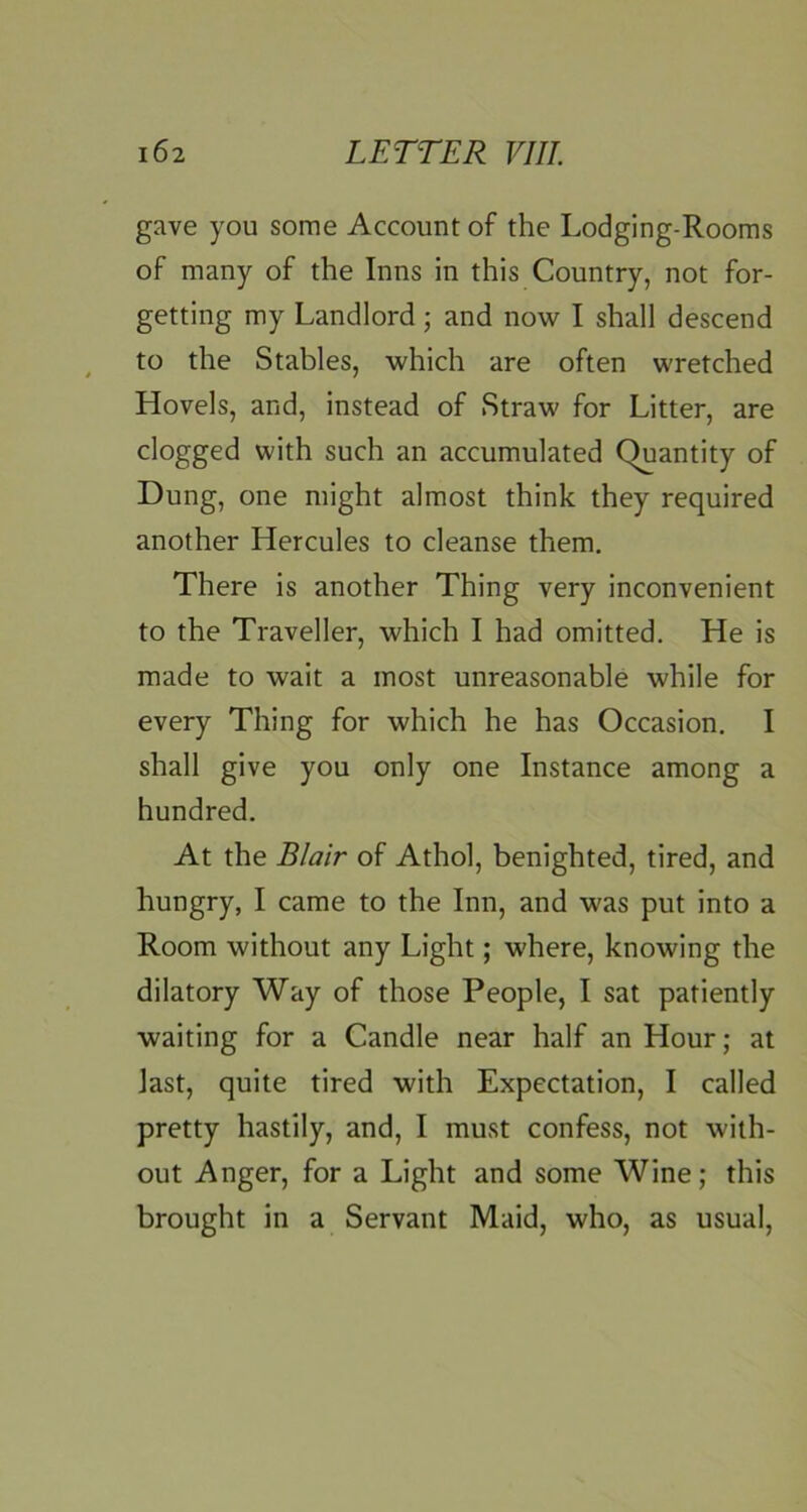 gave you some Account of the Lodging-Rooms of many of the Inns in this Country, not for- getting my Landlord; and now I shall descend to the Stables, which are often wretched Hovels, and, instead of Straw for Litter, are clogged with such an accumulated Quantity of Dung, one might almost think they required another Hercules to cleanse them. There is another Thing very inconvenient to the Traveller, which I had omitted. He is made to wait a most unreasonable while for every Thing for which he has Occasion. I shall give you only one Instance among a hundred. At the Blair of Athol, benighted, tired, and hungry, I came to the Inn, and was put into a Room without any Light; where, knowing the dilatory Way of those People, I sat patiently waiting for a Candle near half an Hour; at last, quite tired with Expectation, I called pretty hastily, and, I must confess, not with- out Anger, for a Light and some Wine; this brought in a Servant Maid, who, as usual,