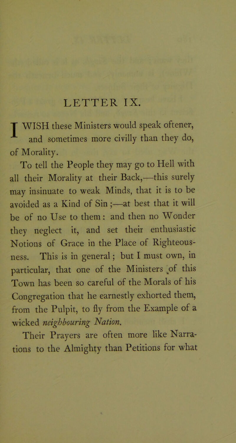 T WISH these Ministers would speak oftener, and sometimes more civilly than they do, of Morality. To tell the People they may go to Hell with all their Morality at their Back,—this surely may insinuate to weak Minds, that it is to be avoided as a Kind of Sin;—at best that it will be of no Use to them: and then no Wonder they neglect it, and set their enthusiastic Notions of Grace in the Place of Righteous- ness. This is in general; but I must own, in particular, that one of the Ministers ^of this Town has been so careful of the Morals of his Congregation that he earnestly exhorted them, from the Pulpit, to fly from the Example of a wicked neighbouring Nation. Their Prayers are often more like Narra- tions to the Almighty than Petitions for what