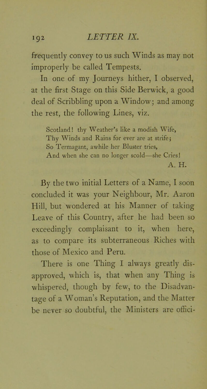 frequently convey to us such Winds as may not improperly be called Tempests. In one of my Journeys hither, I observed, at the first Stage on this Side Berwick, a good deal of Scribbling upon a Window; and among the rest, the following Lines, viz. Scotland! thy Weather’s like a modish Wife, Thy Winds and Rains for ever are at strife; So Termagant, awhile her Bluster tries. And when she can no longer scold—she Cries! A. H. By the two initial Letters of a Name, I soon concluded it was your Neighbour, Mr. Aaron Hill, but wondered at his Manner of taking Leave of this Country, after he had been so exceedingly complaisant to it, when here, as to compare its subterraneous Riches with those of Mexico and Peru. There is one Thing I always greatly dis- approved, which is, that when any Thing is whispered, though by few, to the Disadvan- tage of a Woman’s Reputation, and the Matter be never so doubtful, the Ministers are offici-