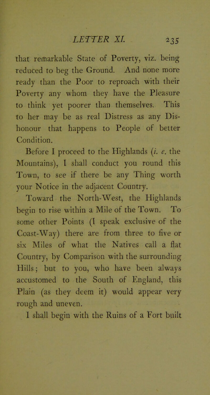 that remarkable State of Poverty, viz. being reduced to beg the Ground. And none more ready than the Poor to reproach with their Poverty any whom they have the Pleasure to think yet poorer than themselves. This to her may be as real Distress as any Dis- honour that happens to People of better Condition. Before I proceed to the Highlands (;. e. the Mountains), I shall conduct you round this Town, to see if there be any Thing worth your Notice in the adjacent Country. Toward the North-West, the Highlands begin to rise within a Mile of the Town. To some other Points (I speak exclusive of the Coast-Way) there are from three to five or six Miles of what the Natives call a flat Country, by Comparison with the surrounding Hills; but to you, who have been always accustomed to the South of England, this Plain (as they deem it) would appear very rough and uneven. 1 shall begin with the Ruins of a Fort built