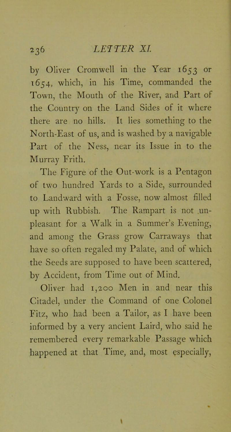 by Oliver Cromwell in the Year 1653 1654, which, in his Time, commanded the Town, the Mouth of the River, and Part of the Country on the Land Sides of it where there are no hills. It lies something to the North-East of us, and is washed by a navigable Part of the Ness, near its Issue in to the Murray Frith. The Figure of the Out-work is a Pentagon of two hundred Yards to a Side, surrounded to Landward with a Fosse, now almost filled up with Rubbish. The Rampart is not .un- pleasant for a Walk in a Summer’s Evening, and among the Grass grow Carraways that have so often regaled my Palate, and of which the Seeds are supposed to have been scattered, by Accident, from Time out of Mind. Oliver had 1,200 Men in and near this Citadel, under the Command of one Colonel Fitz, who had been a Tailor, as I have been informed by a very ancient Laird, who said he remembered every remarkable Passage which happened at that Time, and, most ^specially.