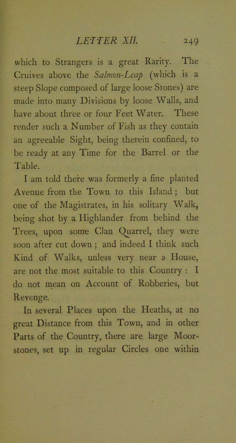 which to Strangers is a great Rarity. The Cruives above the Salmon-Leap (which is a steep Slope composed of large loose Stones) are made into many Divisions by loose Walls, and have about three or four Feet Water. These render such a Number of Fish as they contain an agreeable Sight, being therein confined, to be ready at any Time for the Barrel or the Table. I am told there was formerly a fine planted Avenue from the Town to this Island ; but one of the Magistrates, in his solitary Walk, being shot by a Highlander from behind the Trees, upon some Clan Quarrel, they were soon after cut down ; and indeed I think such Kind of Walks, unless very near a House, are not the most suitable to this Country : I do not rnean on Account of Robberies, but Revenge. In several Places upon the Heaths, at no great Distance from this Town, and in other Parts of the Country, there are large Moor- stones, set up in regular Circles one within