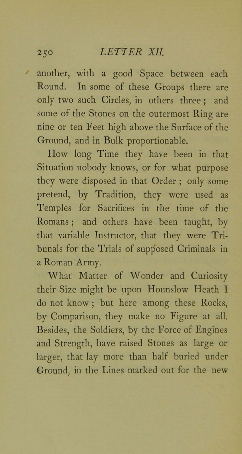 ' another, with a good Space between each Round. In some of these Groups there are only two such Circles, in others three; and some of the Stones on the outermost Ring are nine or ten Feet high above the Surface of the Ground, and in Bulk proportionable. How long Time they have been in that Situation nobody knows, or for what purpose they were disposed in that Order; only some pretend, by Tradition, they were used as Temples for Sacrifices in the time of the Romans ; and others have been taught, by that variable Instructor, that they were Tri- bunals for the Trials of supp'osed Criminals in a Roman Army. What Matter of Wonder and Curiosity their Size might be upon Hounslow Heath I do not know ; but here among these Rocks, by Comparison, they make no Figure at all. Besides, the Soldiers, by the Force of Engines and Strength, have raised Stones as large or larger, that lay more than half buried under Ground, in the Lines marked out for the new