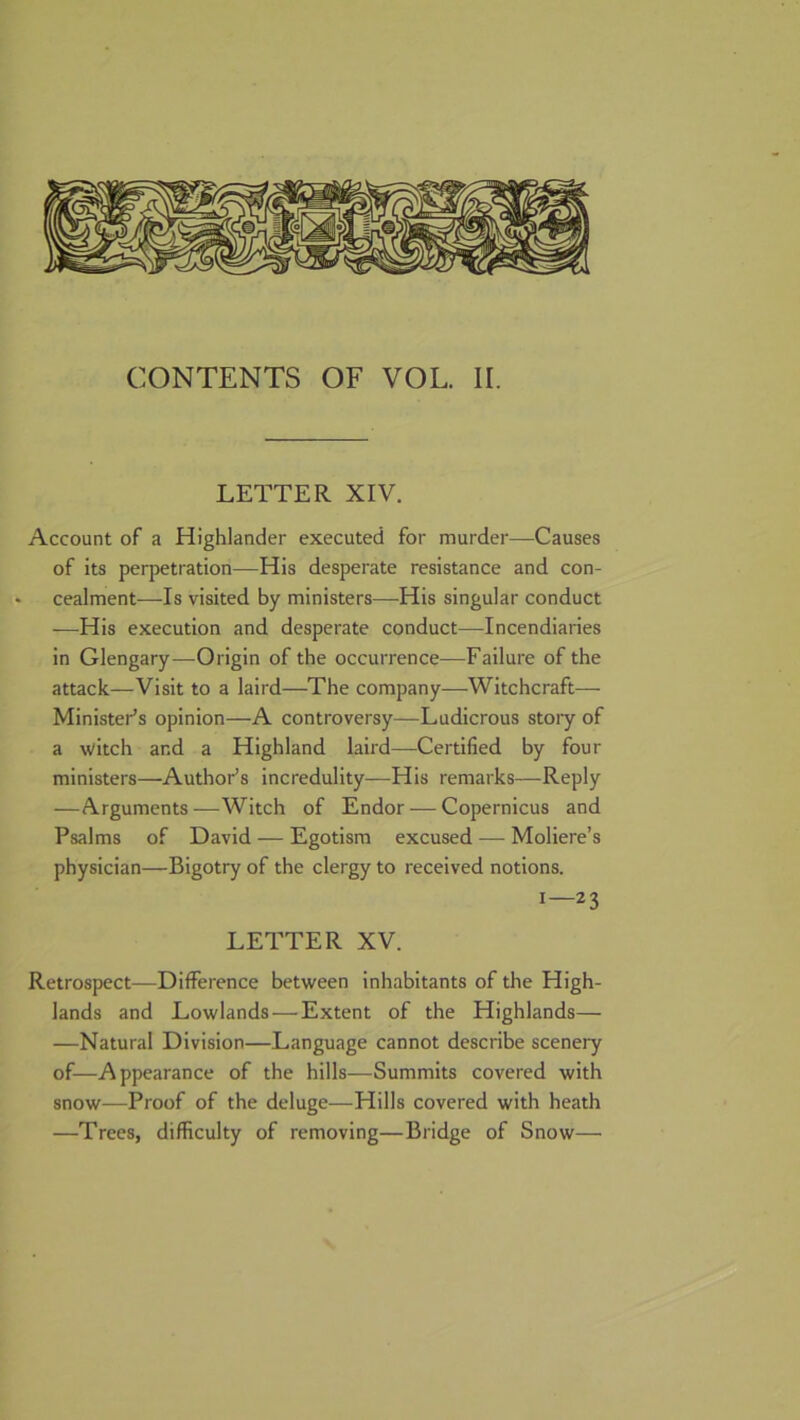 CONTENTS OF VOL. II. LETTER XIV. Account of a Highlander executed for murder—Causes of its perpetration—His desperate resistance and con- • cealment—Is visited by ministers—His singular conduct —His execution and desperate conduct—Incendiaries in Glengary—Origin of the occurrence—Failure of the attack—Visit to a laird—The company—Witchcraft— Minister’s opinion—A controversy—Ludicrous stoiy of a ^vitch and a Highland laird—Certified by four ministers—Author’s incredulity—His remarks—Reply —Arguments—Witch of Endor — Copernicus and Psalms of David — Egotism excused — Moliere’s physician—Bigotry of the clergy to received notions. 1—23 LETTER XV. Retrospect—Difference between inhabitants of the High- lands and Lowlands—Extent of the Highlands— —Natural Division—Language cannot describe scenery of—Appearance of the hills—Summits covered with snow—Proof of the deluge—Hills covered with heath —Trees, difficulty of removing—Bridge of Snow—•