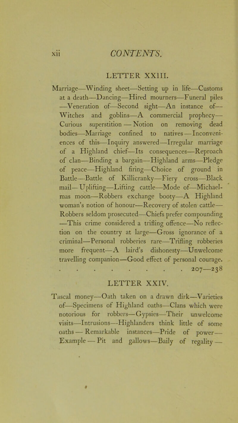 LETTER XXIIL Marriage—Winding sheet—Setting up in life—Customs at a death—Dancing—Hired mourners—Funeral piles —Veneration of—Second sight—An instance of— Witches and goblins—A commercial prophecy— Curious superstition — Notion on removing dead bodies—Marriage confined to natives — Inconveni- ences of this—Inquiry answered—Irregular marriage of a Highland chief—Its consequences—Reproach of clan—Binding a bargain—Highland arms—Pledge of peace—Highland firing—Choice of ground in Battle—Battle of Killicranky—Fiery cross—Black mail—Uplifting—Lifting cattle—Mode of—Michael- mas moon—Robbers exchange booty—A Highland woman’s notion of honour—Recovery of stolen cattle— Robbers seldom prosecuted—Chiefs prefer compounding —This crime considered a trifling offence—No reflec- tion on the country at large—Gross ignorance of a criminal—Personal robberies rare—Trifling robberies more frequent—A laird’s dishonesty—Unwelcome travelling companion—Good effect of personal courage. 207—238 LETTER XXIV. Tascal money—Oath taken on a drawn dirk—Varieties of—Specimens of Highland oaths—Clans which were notorious for robbers—Gypsies—Their unwelcome visits—Intrusions—Highlanders think little of some oaths — Remarkable instances—Pride of power— Example — Pit and gallows—Baily of regality —