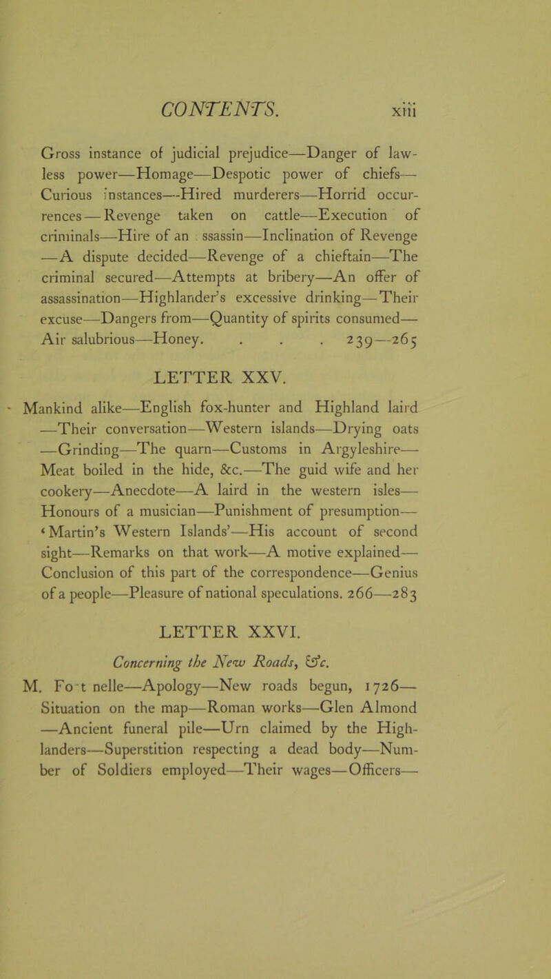 Gross instance of judicial prejudice—Danger of law- less power—Homage—Despotic power of chiefs— Curious instances—Hired murderers—Horrid occur- rences— Revenge taken on cattle—Execution of criminals—Hire of an ssassin—Inclination of Revenge —A dispute decided—Revenge of a chieftain—The criminal secured—Attempts at bribery—An offer of assassination—Highlander’s excessive drinking—Their excuse—Dangers from-—Quantity of spirits consumed— Air salubrious—Honey. . . . 239—265 LETTER XXV. Mankind alike—English fox-hunter and Highland laird —Their conversation—Western islands—Drying oats —Grinding—The quarn—Customs in Argyleshire— Meat boiled in the hide, &c.—The guid wife and her cookery—Anecdote—A laird in the western isles— Honours of a musician—Punishment of presumption— ‘Martin’s Western Islands’—His account of second sight—Remarks on that work—A motive explained— Conclusion of this part of the correspondence—Genius of a people—Pleasure of national speculations. 266—283 LETTER XXVI. Concerning the New Roads, &'c. M. Fo t nelle—Apology—New roads begun, 1726— Situation on the map—Roman works—Glen Almond —Ancient funeral pile—Urn claimed by the High- landers—Superstition respecting a dead body—Num- ber of Soldiers employed—Their wages—Officers—